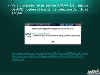 • Para comprobar el estado de AMD-V, los usuarios
de AMD pueden descargar de detección de utilidad
AMD-V
http://www.softpedia.com/get/Tweak/CPU-Tweak/AMD-Virtualization-
Technology-and-Microsoft-Hyper-V-System-Compatibility-Check-
Utility.shtml
 