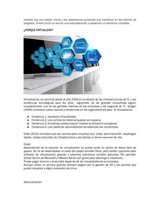 método usa una sesión virtual y las aplicaciones proyectan sus interfaces en los clientes de
delgados. Puede correr ya sea en una sola aplicación o presentar un escritorio completo.
¿PORQUE VIRTUALIZAR?
Virtualización se convirtió desde el año 2008 en la estrella de las infraestructuras de TI, y las
tendencias tecnológicas para los años siguientes, de las grandes consultoras siguen
considerándola una de las grandes mantras de las empresas y los negocios de TI, Golgen
(2009) considera cuatro razones o tendencias en las organizaciones para la virtualización.
Tendencia 1. Hardware infrautilizado.
Tendencia 2. Los centros de datos se quedan sin espacio.
Tendencia 3. Iniciativas verdes buscan mejorar la eficiencia energética.
Tendencia 4. Los costes de administración de sistemas han aumentado.
Velte (2010) considera que las razones para virtualizar son: coste, administración, despliegue
rápido, costes reducidos de infraestructura y les damos un breve resumen de ello.
Coste
Dependiendo de la solución de virtualización se puede tener un centro de datos libre de
gastos. Se ha de desembolsar el coste del propio servidor físico, pero existen opciones para
software de virtualización gratuito y sistemas operativos también gratuitos. Por ejemplo,
Virtual Server de Microsoft y VMware Server son gratis para descarga e instalación.
Puede pagar licencia o el servidor depende de las necesidades de su empresa.
Aunque utilice un servicio gratuito siempre pagara por la gestión de SO y los parches que
puede necesitar a algún proveedor de Linux.
Administración
 