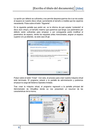 [Escriba el título del documento] [Año]
9
La opción por defecto es suficiente y nos permite despreocuparnos de si se nos acaba
el espacio en nuestro disco virtual, aumentando el tamaño a medida que los vayamos
necesitando. Pulse sobre el botón “Siguiente”.
En la siguiente pantalla que podrá ver, se le informa de qué carpeta “contendrá” el
disco duro virtual y el tamaño máximo que queremos que tenga. Los parámetros por
defecto serán suficientes para empezar o por consiguiente podrá modificar el
parametros de espacio, viendo los requisitos antes mencionados, asignar un espacio
superior a lo ya obtenido, es este caso 25 gb.
Pulsar sobre el botón “Crear”. Con esto, el proceso para crear nuestra máquina virtual
está terminado. El programa volverá a la pantalla de administración y podremos
empezar la carga del Sistema Operativo Invitado.
Tras crear la máquina virtual, el programa regresará a la pantalla principal del
Administrador de VirtualBox donde se nos presentará un resumen de las
características de la misma.
 