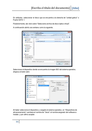 [Escriba el título del documento] [Año]
11
En atributos, seleccionar el disco que se encuentra a la derecha de “unidad gotica” o
Puerto SATA 1.
Posteriormente, dar click sobre “Seleccione archivo de disco óptico virtual”.
A continuación abrirá una ventana como la siguiente.
Seleccionar el dispositivo donde se encuentra la imagen ISO del sistema operativo,
dirigirse al botón abrir.
Al haber selecciona el dispositivo y cargado el sistema operativo, en “Dispositivos de
almacenamiento” cambiara el nombre de “Vacío” al nombre asignado del software a
instalar, y por ultimo aceptar.
 