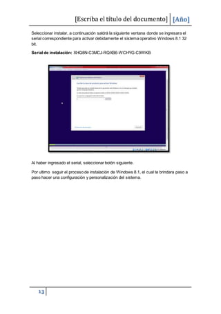 [Escriba el título del documento] [Año]
13
Seleccionar instalar, a continuación saldrá la siguiente ventana donde se ingresara el
serial correspondiente para activar debidamente el sistema operativo Windows 8.1 32
bit.
Serial de instalación: XHQ8N-C3MCJ-RQXB6-WCHYG-C9WKB
Al haber ingresado el serial, seleccionar botón siguiente.
Por ultimo seguir el proceso de instalación de Windows 8.1, el cual te brindara paso a
paso hacer una configuración y personalización del sistema.
 