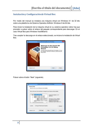 [Escriba el título del documento] [Año]
2
Instalacióny Configuraciónde Virtual Box
Por medio del manual se instalara una máquina virtual con Windows 8.1 de 32 bits
sobre una plataforma de Sistema Operativo Anfitrión Windows 8 de 64 bits.
Para iniciar la instalación de la máquina virtual en su sistema operativo nativo hay que
proceder a pulsar sobre el enlace del paquete correspondiente para descargar. En el
caso Virtual Box para Windows host/86/amd.
Tras aceptar la descarga en el enlace seleccionado, se iniciara la instalación de Virtual
Box.
Pulsar sobre el botón “Next” (siguiente).
 