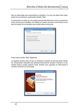 [Escriba el título del documento] [Año]
3
Aquí se podrá elegir qué componentes se instalarán. A no ser que desee hacer algún
ajuste (no es necesario), puede pulsar el botón “Next”.
A continuación se podrá ver una ventana que permite seleccionar cómo se crearán los
iconos de acceso a VirtualBox. Por defecto se crearán accesos en el escritorio y en la
barra de tareas. No es necesario que cambie nada en este punto.
Pulsar sobre el botón “Next” (Siguiente).
La siguiente ventana avisa de que se reiniciará la conexión de red para poder instalar
los componentes necesarios que posteriormente permitir acceder a internet o su red
privada desde la propia máquina virtual. Durante unos segundos se interrumpirá la
conexión a Internet y la red privada.
 