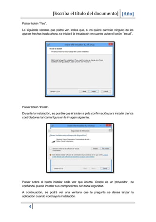 [Escriba el título del documento] [Año]
4
Pulsar botón “Yes”.
La siguiente ventana que podrá ver, indica que, si no quiere cambiar ninguno de los
ajustes hechos hasta ahora, se iniciará la instalación en cuanto pulse el botón “Install”.
Pulsar botón “Install”.
Durante la instalación, es posible que el sistema pida confirmación para instalar ciertos
controladores tal como figura en la imagen siguiente:
Pulsar sobre el botón instalar cada vez que ocurra. Oracle es un proveedor de
confianza, puede instalar sus componentes con toda seguridad.
A continuación, se podrá ver una ventana que le pregunta se desea lanzar la
aplicación cuando concluya la instalación.
 