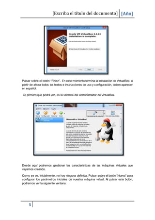 [Escriba el título del documento] [Año]
5
Pulsar sobre el botón “Finish”. En este momento termina la instalación de VirtualBox. A
partir de ahora todos los textos e instrucciones de uso y configuración, deben aparecer
en español.
Lo primero que podrá ver, es la ventana del Administrador de VirtualBox.
Desde aquí podremos gestionar las características de las máquinas virtuales que
vayamos creando.
Como se ve, inicialmente, no hay ninguna definida. Pulsar sobre el botón “Nueva” para
configurar los parámetros iniciales de nuestra máquina virtual. Al pulsar este botón,
podremos ver la siguiente ventana:
 