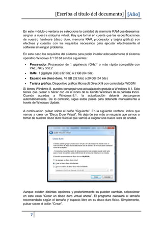 [Escriba el título del documento] [Año]
7
En este módulo o ventana se selecciona la cantidad de memoria RAM que deseamos
asignar a nuestra máquina virtual. Hay que tomar en cuenta que las especificaciones
de nuestro hardware (disco duro, memoria RAM, procesador y tarjeta gráfica) son
efectivas y cuentas con los requisitos necesarios para ejecutar efectivamente el
software sin ningún problema.
En este caso los requisitos del sistema para poder instalar adecuadamente el sistema
operativo Windows 8.1 32 bit son los siguientes:
 Procesador. Procesador de 1 gigahercio (GHz)* o más rápido compatible con
PAE, NX y SSE2
 RAM. 1 gigabyte (GB) (32 bits) o 2 GB (64 bits)
 Espacio en disco duro. 16 GB (32 bits) o 20 GB (64 bits)
 Tarjeta gráfica. Dispositivo gráfico Microsoft DirectX 9 con controlador WDDM
Si tienes Windows 8, puedes conseguir una actualización gratuita a Windows 8.1. Solo
tienes que pulsar o hacer clic en el icono de la Tienda Windows de la pantalla Inicio.
Cuando accedas a Windows 8.1, la actualización debería descargarse
automáticamente. De lo contrario, sigue estos pasos para obtenerla manualmente a
través de Windows Update.
A continuación pulsar sobre el botón “Siguiente”. En la siguiente ventana, indica que
vamos a crear un “Disco Duro Virtual”. No deja de ser más un espacio que vamos a
tomar de nuestro disco duro físico al que vamos a asignar una nueva letra de unidad.
Aunque existen distintas opciones y posteriormente su pueden cambiar, seleccionar
en este caso “Crear un disco duro virtual ahora”. El programa calculará el tamaño
recomendado según el tamaño y espacio libre en su disco duro físico. Simplemente,
pulsar sobre el botón “Crear”.
 