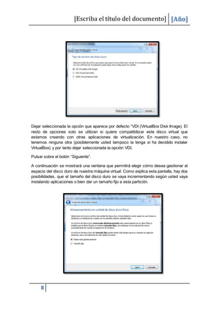 [Escriba el título del documento] [Año]
8
Dejar seleccionada la opción que aparece por defecto “VDI (VirtualBox Disk Image). El
resto de opciones solo se utilizan si quiere compatibilizar este disco virtual que
estamos creando con otras aplicaciones de virtualización. En nuestro caso, no
tenemos ninguna otra (posiblemente usted tampoco la tenga si ha decidido instalar
VirtualBox) y por tanto dejar seleccionada la opción VDI.
Pulsar sobre el botón “Siguiente”.
A continuación se mostrará una ventana que permitirá elegir cómo desea gestionar el
espacio del disco duro de nuestra máquina virtual. Como explica esta pantalla, hay dos
posibilidades, que el tamaño del disco duro se vaya incrementando según usted vaya
instalando aplicaciones o bien dar un tamaño fijo a esta partición.
 