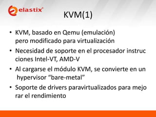 KVM(1)
• KVM, basado en Qemu (emulación)
pero modificado para virtualización
• Necesidad de soporte en el procesador instruc
ciones Intel-VT, AMD-V
• Al cargarse el módulo KVM, se convierte en un
hypervisor “bare-metal”
• Soporte de drivers paravirtualizados para mejo
rar el rendimiento

 