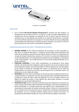 UNITEL S.L.(B45381217) |www.unitel.es | unitel@unitel.es | Telf.: 925 24 50 50 | Fax.: 925 21 34 04 3 
Portable Zero Client MZ900 
Solución VDI 
 Con la solución VDI (Virtual Desktop Infrastructure) le resultará muy fácil cambiar a la infraestructura de escritorio virtual en su empresa. Y todo, de modo independiente a la instalación de red que disponga. Los paquetes de VDI le ofrecen toda una solución de virtualización en un solo paquete, que consiste en un conjunto de Zero Client, un servidor, así como el software necesario y los equipos en red. Estas infraestructuras ya configuradas y preinstaladas son ideales para la empresa que busca revitalizar sus recursos TI sin tener que preocuparse de unos costes muy elevados en preparación. 
Características generales de Zero Client – Virtualización de escritorios. 
 MAXIMO AHORRO: El Zero Client (virtualización de escritorios) no tiene procesador, ni disco duro, ni unidad de disco óptico, ni memoria. No hay ningún sistema operativo. Esta reducción de hardware representa más del 30% de ahorro de costes en comparación con un lugar de trabajo tradicional que consiste en PC y monitor. Los costes de implementación se han reducido gracias a la no necesidad de instalación local de despliegue, sustituida por un fácil “Plug and play”. Con un 60% de ahorro en consumo de energía comparado con un puesto tradicional. 
 FIABILIDAD AVANZADA: El Zero Client (virtualización de escritorios) no tiene partes móviles ni de almacenamiento integrado o sistema operativo, por lo que el sistema resulta extremadamente sencillo y enormemente fiable. Las fallos mecánicos son cosa del pasado, lo que reduce el tiempo de inactividad del usuario y la eliminación de los costes de mantenimiento. Los usuarios ya no tienen que preocuparse por las pantallas azules y los problemas en sus terminales de trabajo. 
 SEGURIDAD: Con Zero Client (virtualización de escritorios) todos los datos permanecen en el centro de datos. Su empresa ya no tiene que preocuparse por la pérdida de información confidencial a través del robo o daño del dispositivo. Los virus no pueden infectar a los lugares de trabajo del usuario, lo que significa que usted puede mantener su ventaja competitiva con una productividad continua. 
 FACILIDAD DE USO: Gracias al modelo de infraestructura de virtualización de escritorio, en el que se basa el Zero Client, todos los perfiles de rendimiento y de usuario se gestionan de forma centralizada en el servidor (back-end). Esto significa que la administración no es requerida para cada puesto de trabajo, ahorrando tiempo y costes en el funcionamiento de una infraestructura de la empresa. Como el rendimiento es totalmente dependiente de los servidores, ya no es necesaria planificar mejoras para los puestos de usuario. Las actualizaciones de hardware pueden ser mucho más frecuentes y desde un solo punto. 
 