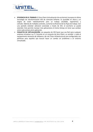 UNITEL S.L.(B45381217) |www.unitel.es | unitel@unitel.es | Telf.: 925 24 50 50 | Fax.: 925 21 34 04 4 
 EFICIENCIA EN EL TRABAJO: El Zero Client (virtualización de escritorios) incorpora la última tecnología de retroiluminación LED de contraste brillante. Es ajustable en altura y en ángulo de visión individualmente para un trabajo saludable, ergonómico y cómodo. Además de múltiples controles, aumenta la eficiencia de los flujos de trabajo. Con una pantalla estándar adicional conectado a través de DVI, el escritorio se puede extender. Esto permite manejar más aplicaciones al mismo tiempo sin tener que cambiar entre cada ventana de la aplicación. 
 PAQUETES DE VIRTUALIZACIÓN: Los paquetes de VDI hacen que sea fácil para cualquier empresa virtualizar sus TI. Consiste en un conjunto de Zero Client, un servidor y todo el equipamiento necesario de software y de red. Éstas infraestructuras pre-configurados son perfectas para aquellos que buscan hacer un cambio sin problemas a un entorno virtualizado. 

