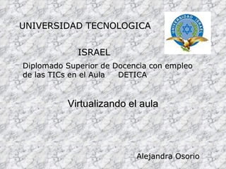 Virtualizando el aula UNIVERSIDAD TECNOLOGICA  ISRAEL Diplomado Superior de Docencia con empleo de las TICs en el Aula  DETICA Alejandra Osorio 