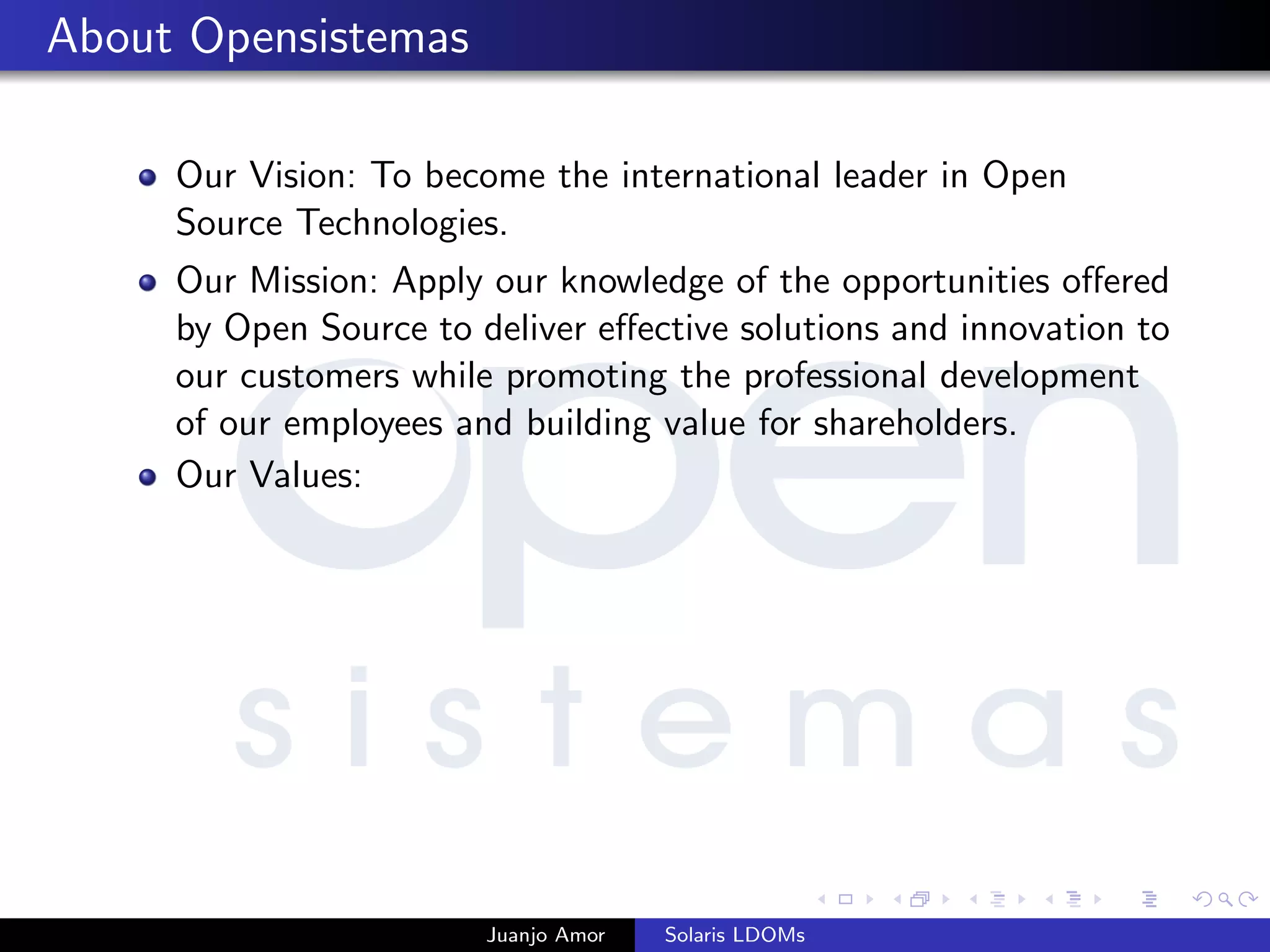 About Opensistemas
Our Vision: To become the international leader in Open
Source Technologies.
Our Mission: Apply our knowledge of the opportunities oﬀered
by Open Source to deliver eﬀective solutions and innovation to
our customers while promoting the professional development
of our employees and building value for shareholders.
Our Values:
Juanjo Amor Solaris LDOMs
 