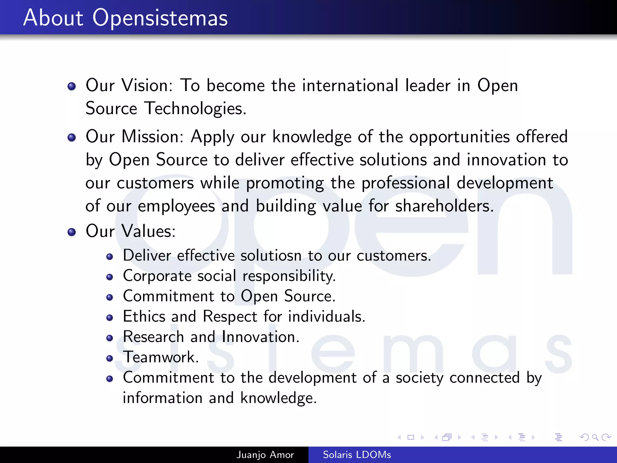 About Opensistemas
Our Vision: To become the international leader in Open
Source Technologies.
Our Mission: Apply our knowledge of the opportunities oﬀered
by Open Source to deliver eﬀective solutions and innovation to
our customers while promoting the professional development
of our employees and building value for shareholders.
Our Values:
Deliver eﬀective solutiosn to our customers.
Corporate social responsibility.
Commitment to Open Source.
Ethics and Respect for individuals.
Research and Innovation.
Teamwork.
Commitment to the development of a society connected by
information and knowledge.
Juanjo Amor Solaris LDOMs
 
