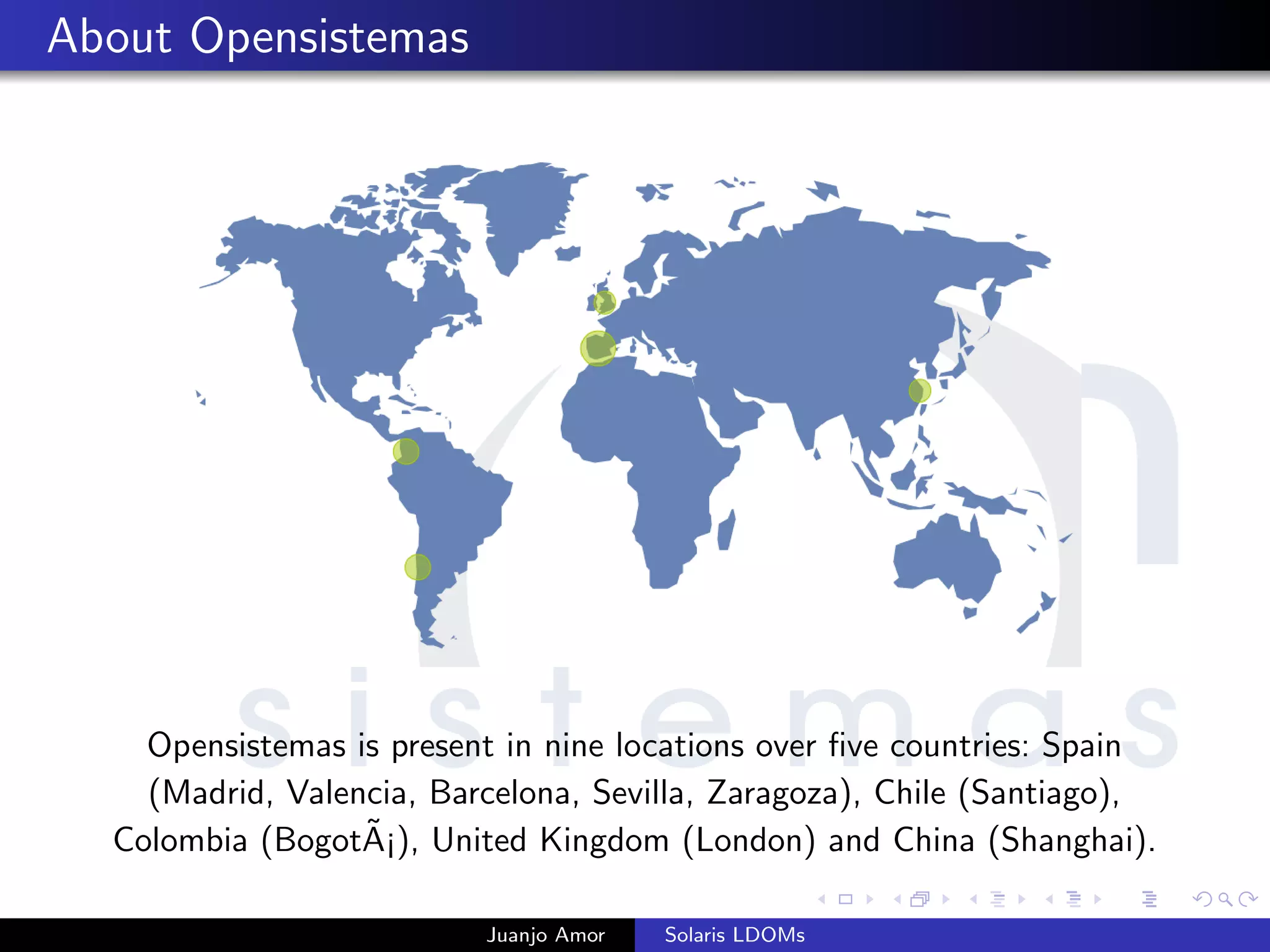 About Opensistemas
Opensistemas is present in nine locations over ﬁve countries: Spain
(Madrid, Valencia, Barcelona, Sevilla, Zaragoza), Chile (Santiago),
Colombia (Bogot˜A¡), United Kingdom (London) and China (Shanghai).
Juanjo Amor Solaris LDOMs
 