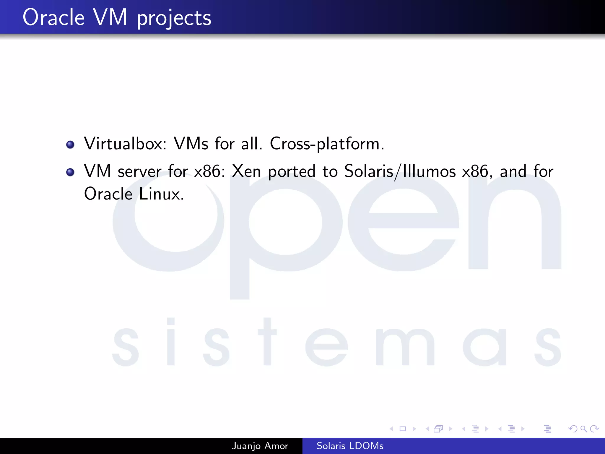 Oracle VM projects
Virtualbox: VMs for all. Cross-platform.
VM server for x86: Xen ported to Solaris/Illumos x86, and for
Oracle Linux.
Juanjo Amor Solaris LDOMs
 