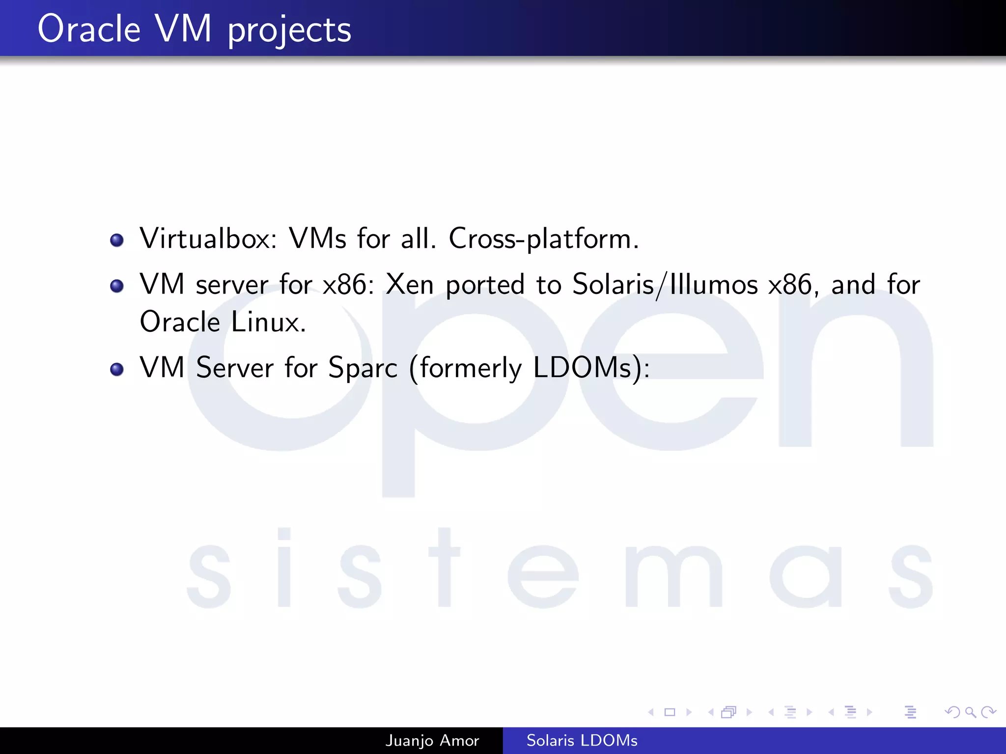 Oracle VM projects
Virtualbox: VMs for all. Cross-platform.
VM server for x86: Xen ported to Solaris/Illumos x86, and for
Oracle Linux.
VM Server for Sparc (formerly LDOMs):
Juanjo Amor Solaris LDOMs
 