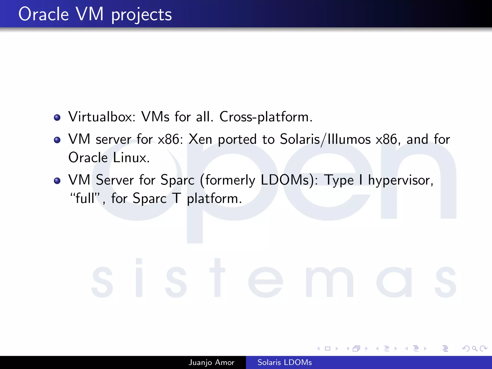 Oracle VM projects
Virtualbox: VMs for all. Cross-platform.
VM server for x86: Xen ported to Solaris/Illumos x86, and for
Oracle Linux.
VM Server for Sparc (formerly LDOMs): Type I hypervisor,
“full”, for Sparc T platform.
Juanjo Amor Solaris LDOMs
 