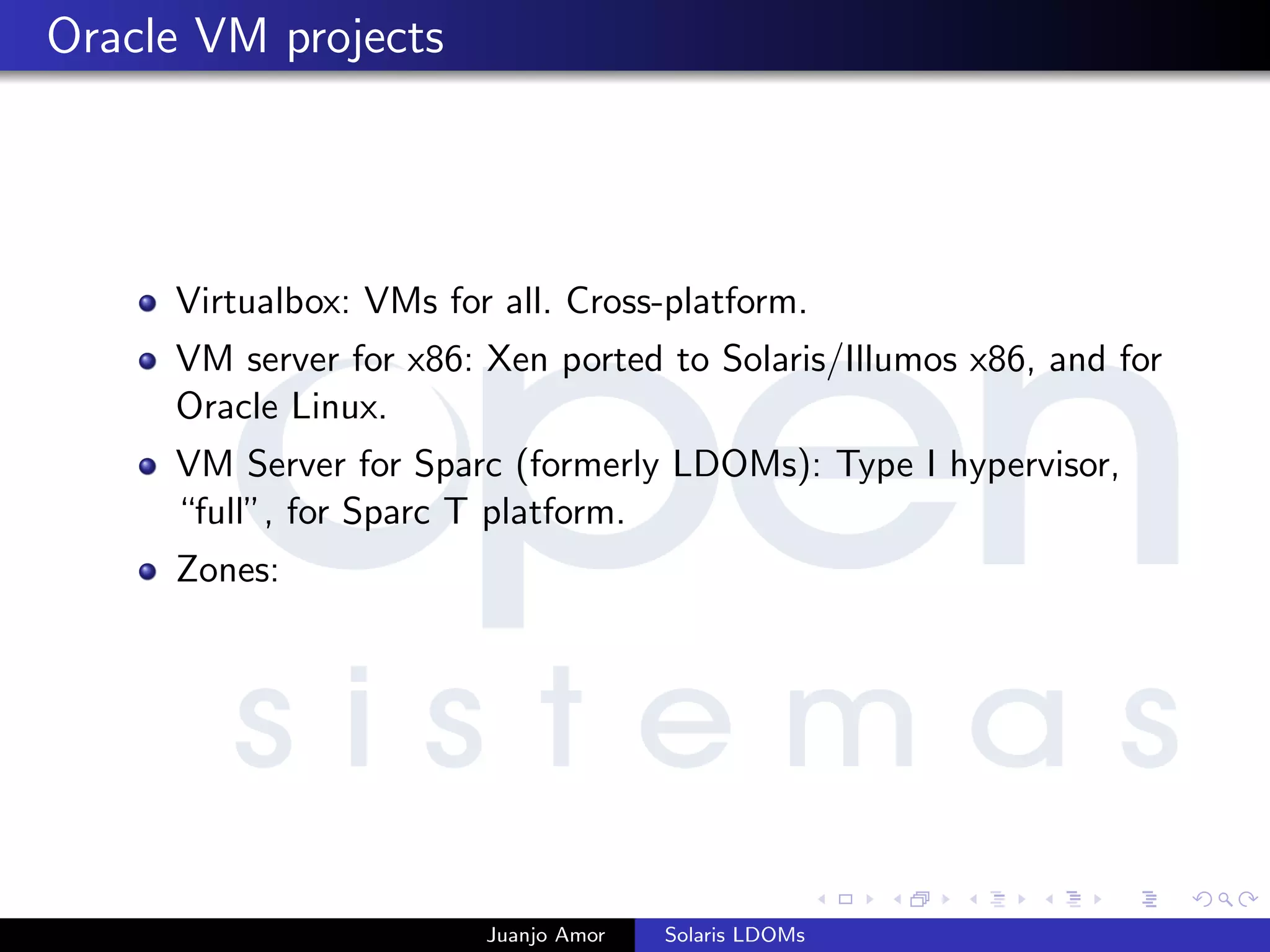 Oracle VM projects
Virtualbox: VMs for all. Cross-platform.
VM server for x86: Xen ported to Solaris/Illumos x86, and for
Oracle Linux.
VM Server for Sparc (formerly LDOMs): Type I hypervisor,
“full”, for Sparc T platform.
Zones:
Juanjo Amor Solaris LDOMs
 