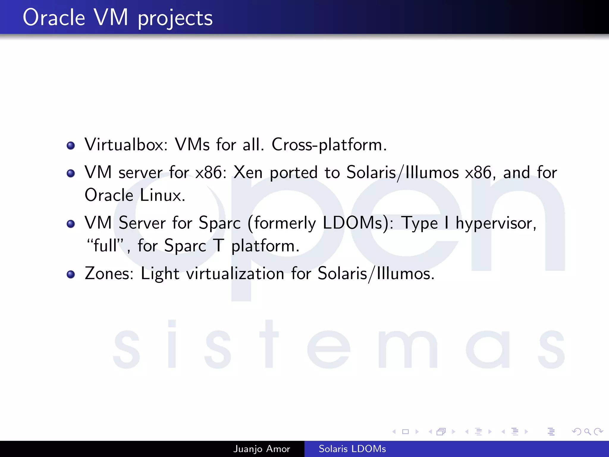 Oracle VM projects
Virtualbox: VMs for all. Cross-platform.
VM server for x86: Xen ported to Solaris/Illumos x86, and for
Oracle Linux.
VM Server for Sparc (formerly LDOMs): Type I hypervisor,
“full”, for Sparc T platform.
Zones: Light virtualization for Solaris/Illumos.
Juanjo Amor Solaris LDOMs
 