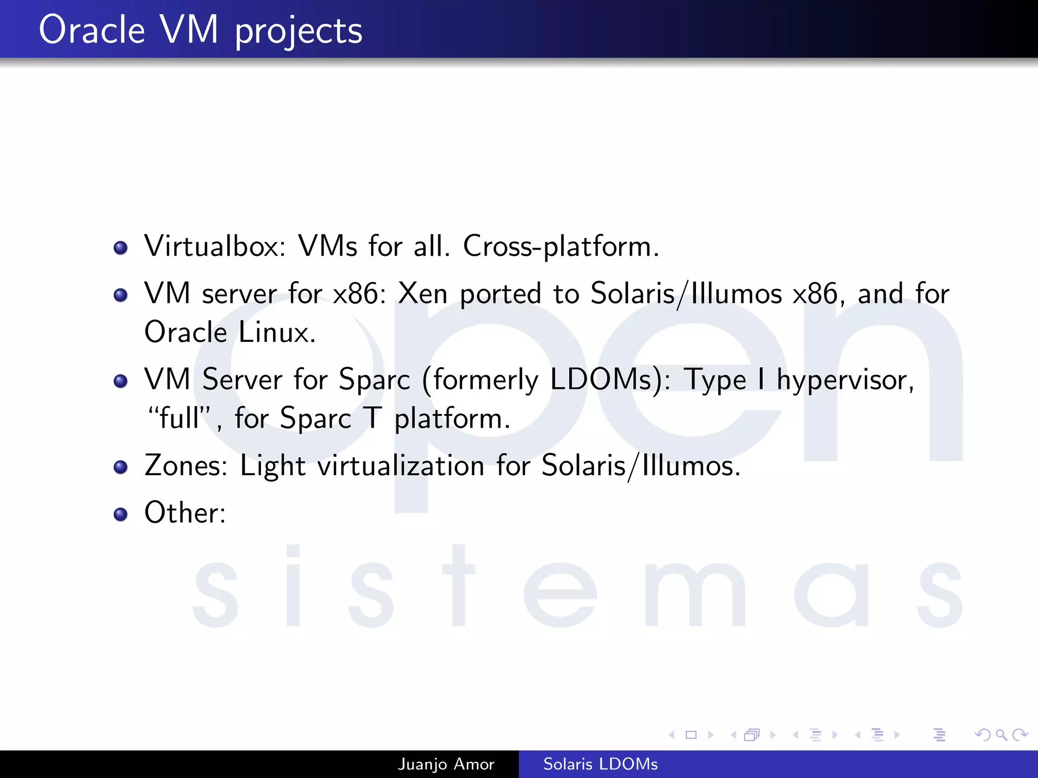 Oracle VM projects
Virtualbox: VMs for all. Cross-platform.
VM server for x86: Xen ported to Solaris/Illumos x86, and for
Oracle Linux.
VM Server for Sparc (formerly LDOMs): Type I hypervisor,
“full”, for Sparc T platform.
Zones: Light virtualization for Solaris/Illumos.
Other:
Juanjo Amor Solaris LDOMs
 