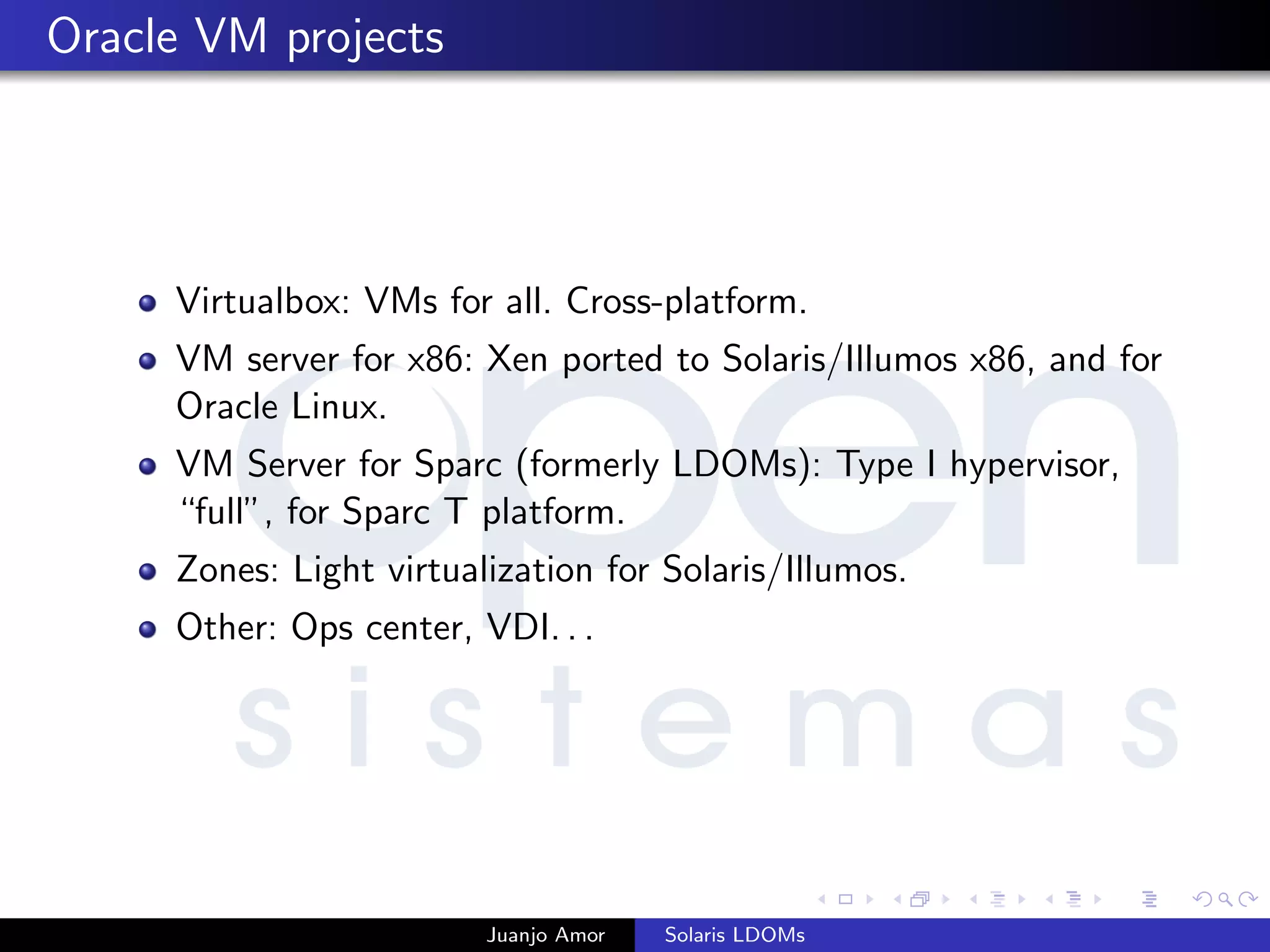 Oracle VM projects
Virtualbox: VMs for all. Cross-platform.
VM server for x86: Xen ported to Solaris/Illumos x86, and for
Oracle Linux.
VM Server for Sparc (formerly LDOMs): Type I hypervisor,
“full”, for Sparc T platform.
Zones: Light virtualization for Solaris/Illumos.
Other: Ops center, VDI. . .
Juanjo Amor Solaris LDOMs
 
