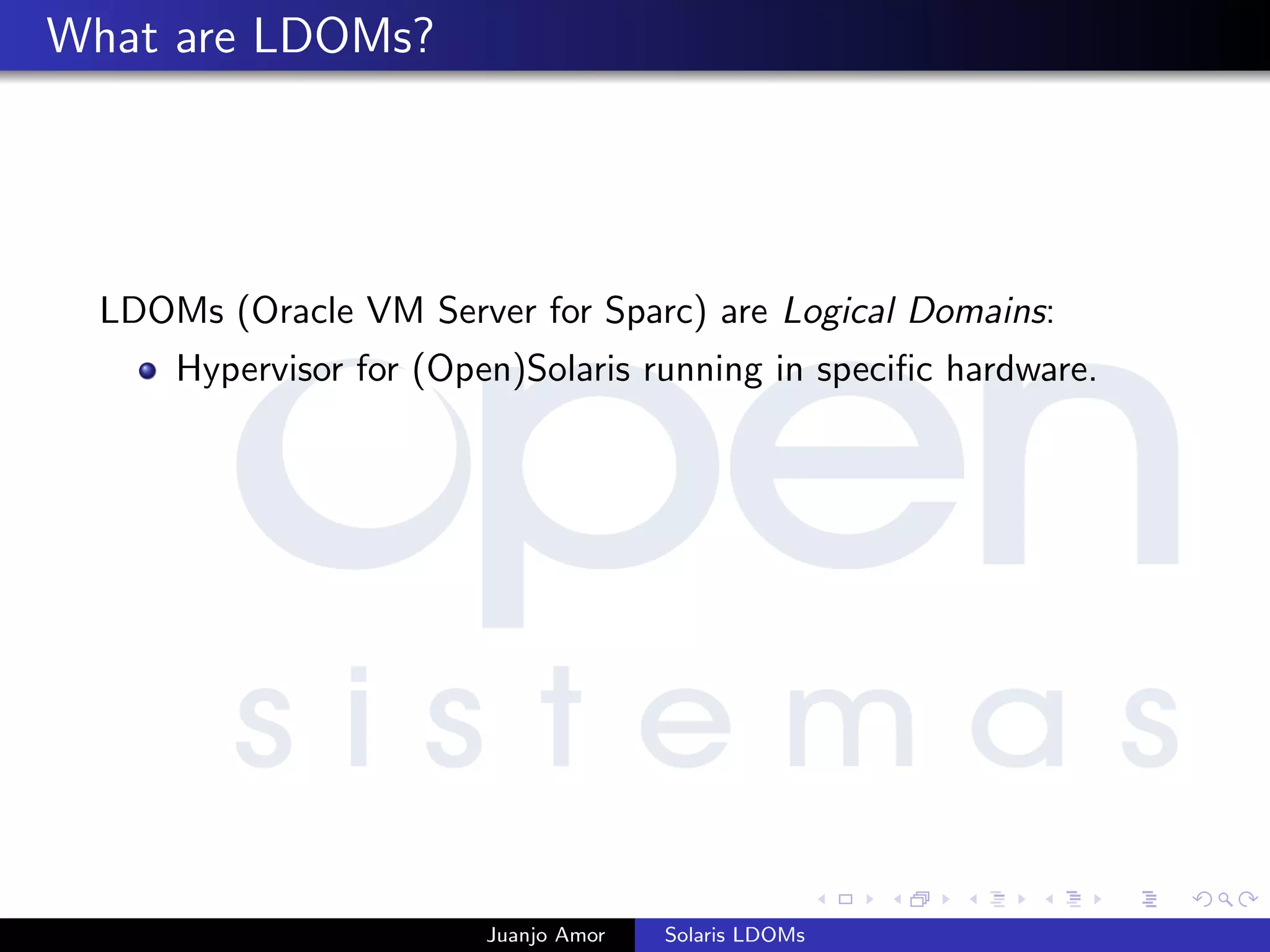 What are LDOMs?
LDOMs (Oracle VM Server for Sparc) are Logical Domains:
Hypervisor for (Open)Solaris running in speciﬁc hardware.
Juanjo Amor Solaris LDOMs
 