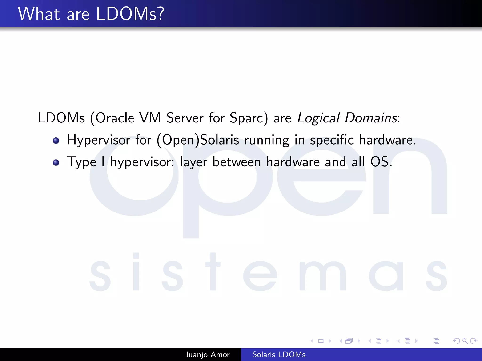 What are LDOMs?
LDOMs (Oracle VM Server for Sparc) are Logical Domains:
Hypervisor for (Open)Solaris running in speciﬁc hardware.
Type I hypervisor: layer between hardware and all OS.
Juanjo Amor Solaris LDOMs
 