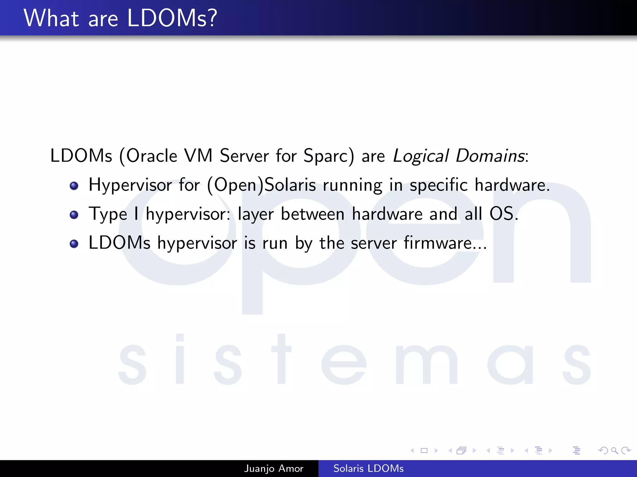 What are LDOMs?
LDOMs (Oracle VM Server for Sparc) are Logical Domains:
Hypervisor for (Open)Solaris running in speciﬁc hardware.
Type I hypervisor: layer between hardware and all OS.
LDOMs hypervisor is run by the server ﬁrmware...
Juanjo Amor Solaris LDOMs
 