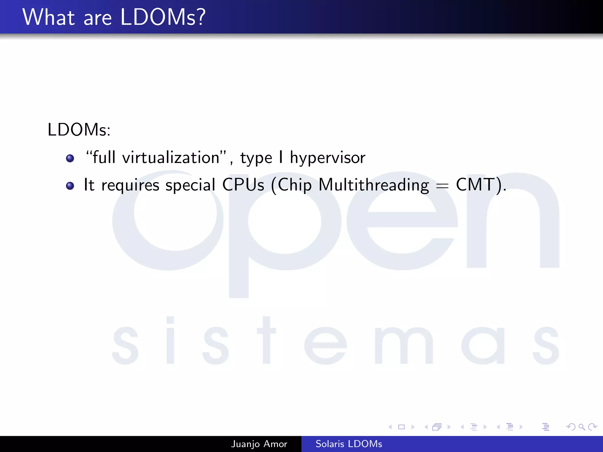 What are LDOMs?
LDOMs:
“full virtualization”, type I hypervisor
It requires special CPUs (Chip Multithreading = CMT).
Juanjo Amor Solaris LDOMs
 