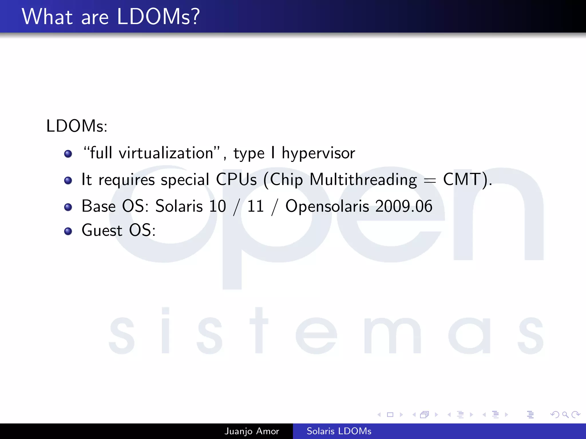 What are LDOMs?
LDOMs:
“full virtualization”, type I hypervisor
It requires special CPUs (Chip Multithreading = CMT).
Base OS: Solaris 10 / 11 / Opensolaris 2009.06
Guest OS:
Juanjo Amor Solaris LDOMs
 