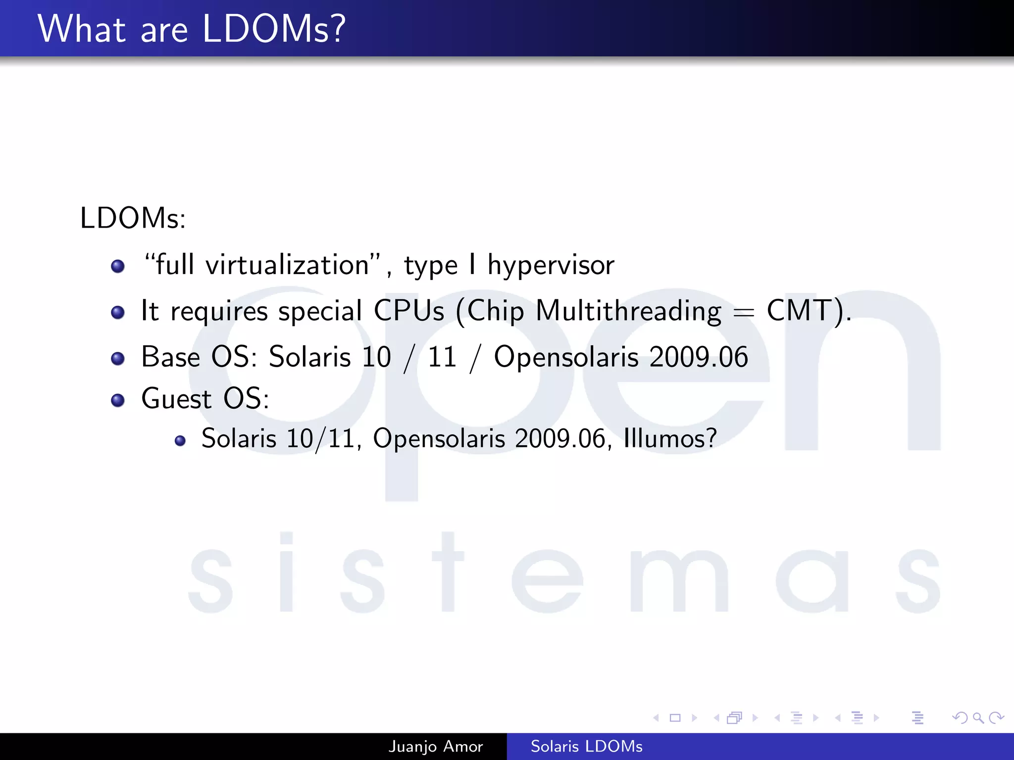 What are LDOMs?
LDOMs:
“full virtualization”, type I hypervisor
It requires special CPUs (Chip Multithreading = CMT).
Base OS: Solaris 10 / 11 / Opensolaris 2009.06
Guest OS:
Solaris 10/11, Opensolaris 2009.06, Illumos?
Juanjo Amor Solaris LDOMs
 
