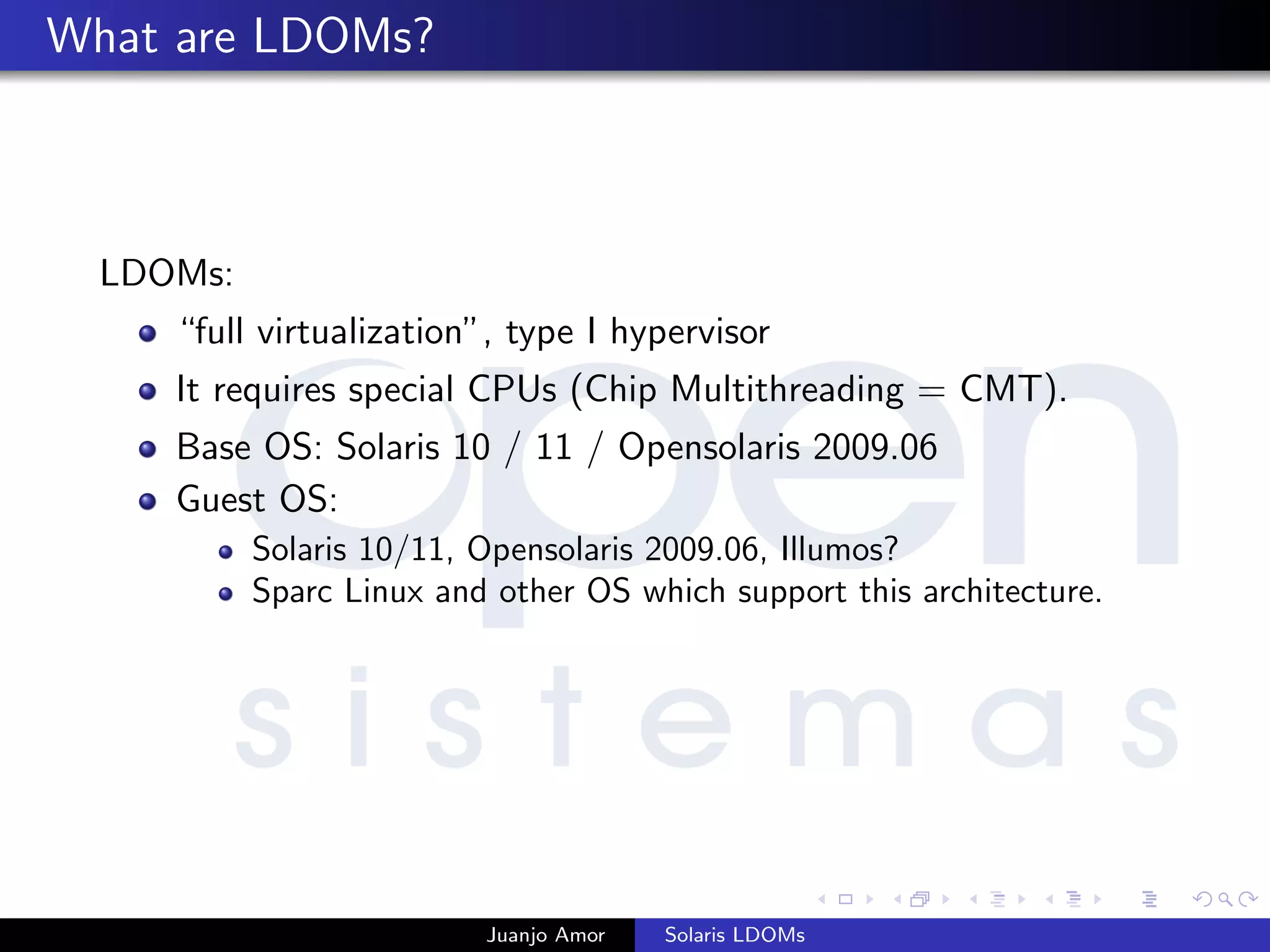What are LDOMs?
LDOMs:
“full virtualization”, type I hypervisor
It requires special CPUs (Chip Multithreading = CMT).
Base OS: Solaris 10 / 11 / Opensolaris 2009.06
Guest OS:
Solaris 10/11, Opensolaris 2009.06, Illumos?
Sparc Linux and other OS which support this architecture.
Juanjo Amor Solaris LDOMs
 