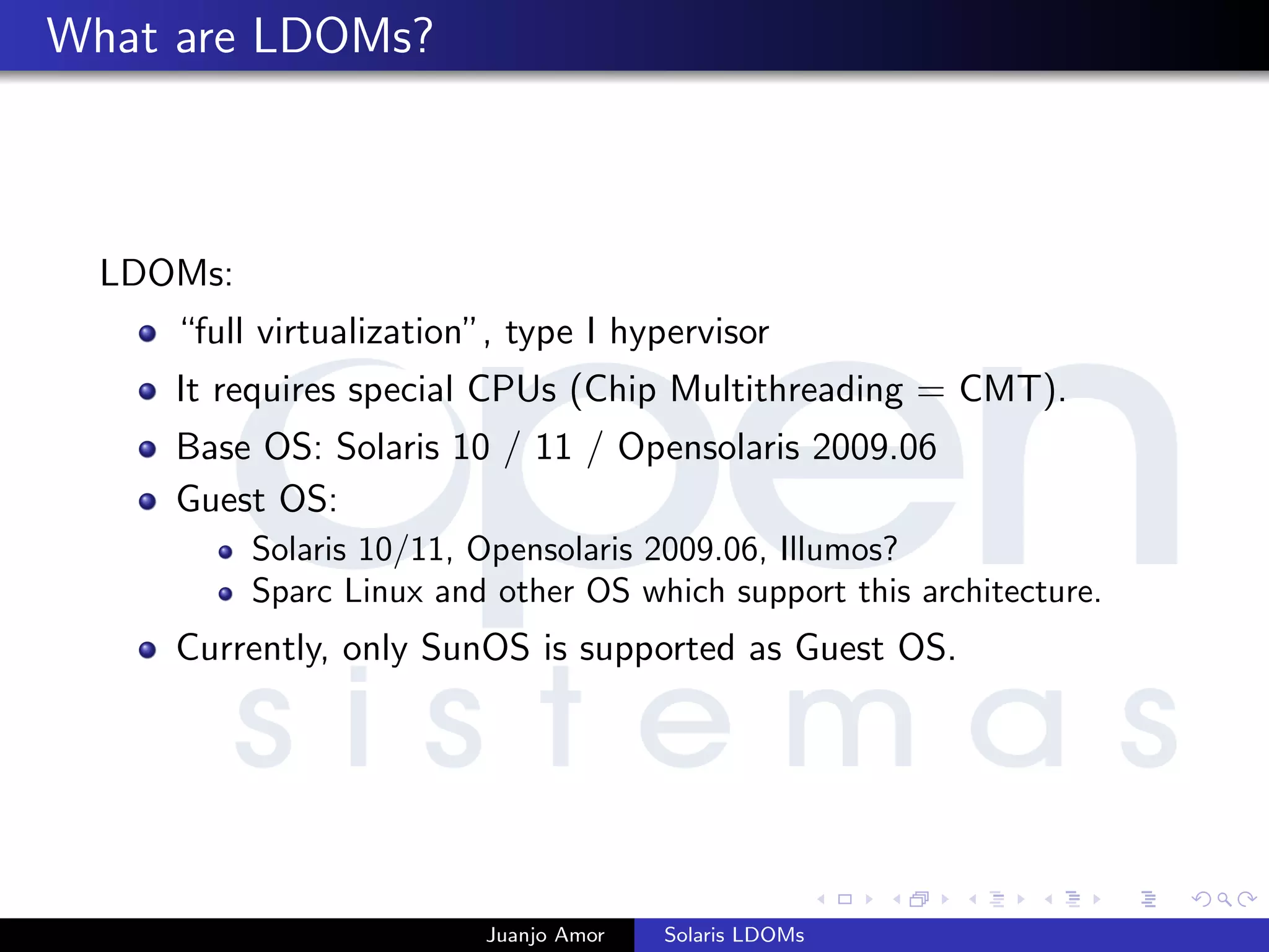 What are LDOMs?
LDOMs:
“full virtualization”, type I hypervisor
It requires special CPUs (Chip Multithreading = CMT).
Base OS: Solaris 10 / 11 / Opensolaris 2009.06
Guest OS:
Solaris 10/11, Opensolaris 2009.06, Illumos?
Sparc Linux and other OS which support this architecture.
Currently, only SunOS is supported as Guest OS.
Juanjo Amor Solaris LDOMs
 
