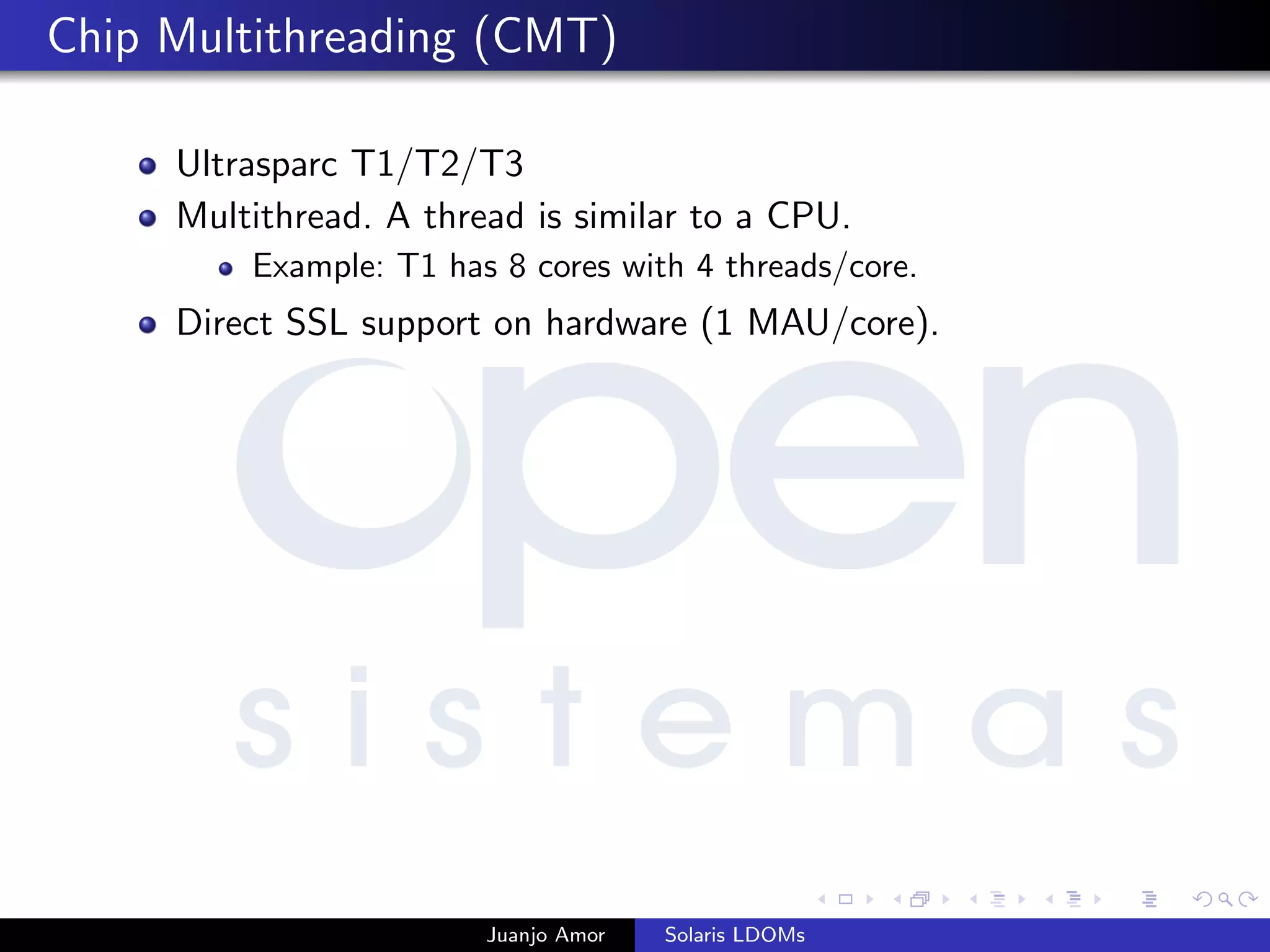 Chip Multithreading (CMT)
Ultrasparc T1/T2/T3
Multithread. A thread is similar to a CPU.
Example: T1 has 8 cores with 4 threads/core.
Direct SSL support on hardware (1 MAU/core).
Juanjo Amor Solaris LDOMs
 