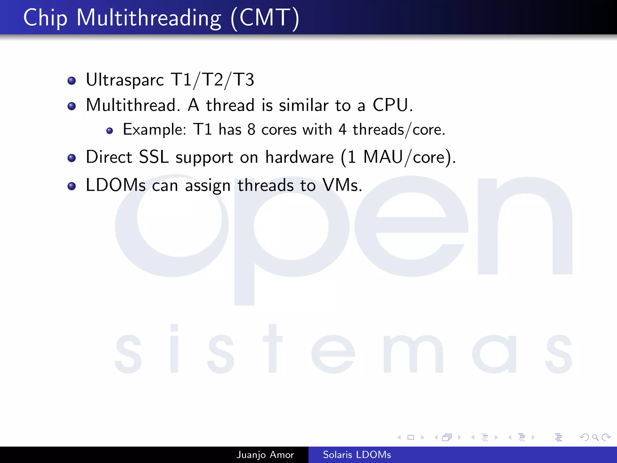 Chip Multithreading (CMT)
Ultrasparc T1/T2/T3
Multithread. A thread is similar to a CPU.
Example: T1 has 8 cores with 4 threads/core.
Direct SSL support on hardware (1 MAU/core).
LDOMs can assign threads to VMs.
Juanjo Amor Solaris LDOMs
 