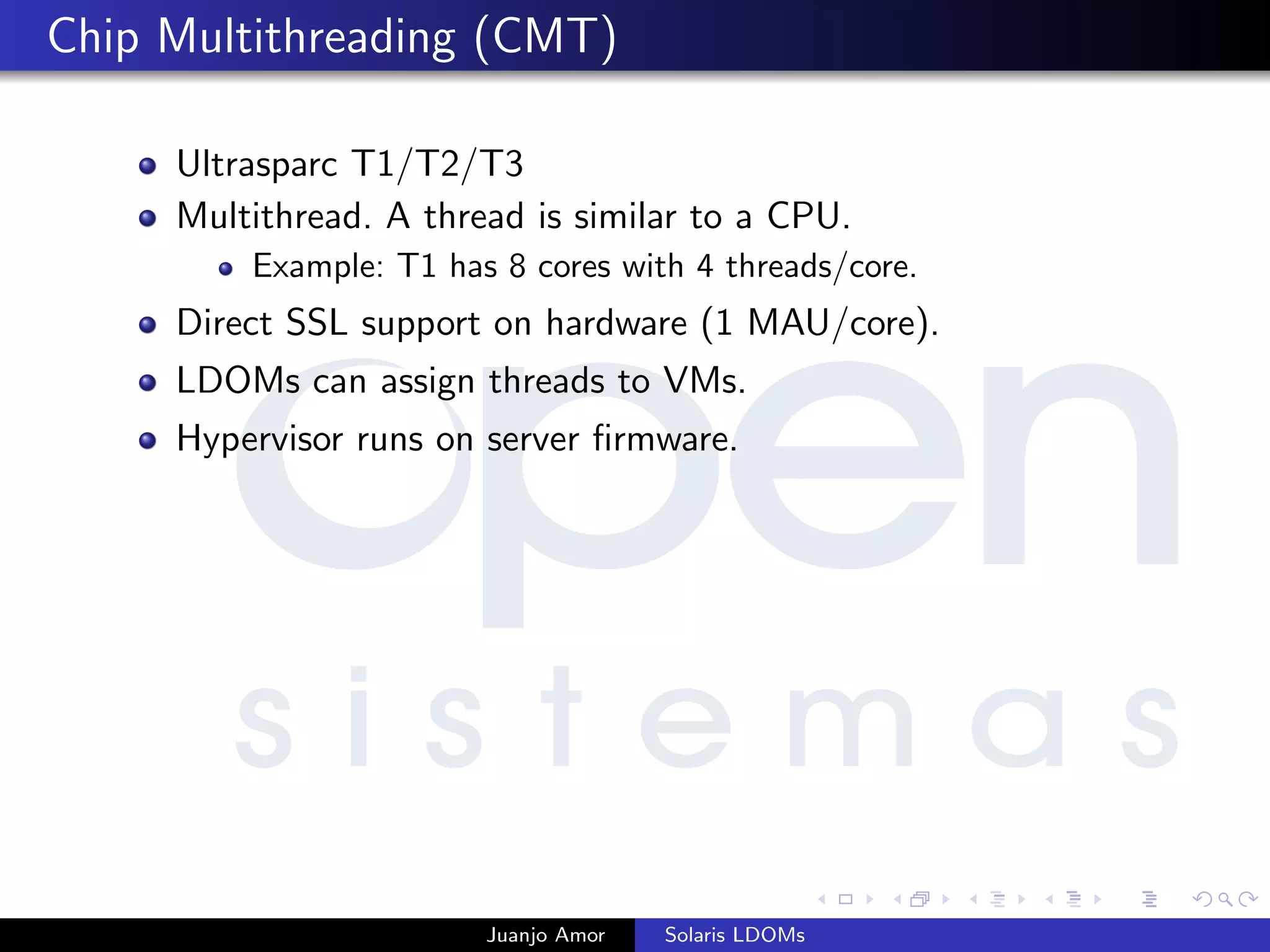 Chip Multithreading (CMT)
Ultrasparc T1/T2/T3
Multithread. A thread is similar to a CPU.
Example: T1 has 8 cores with 4 threads/core.
Direct SSL support on hardware (1 MAU/core).
LDOMs can assign threads to VMs.
Hypervisor runs on server ﬁrmware.
Juanjo Amor Solaris LDOMs
 
