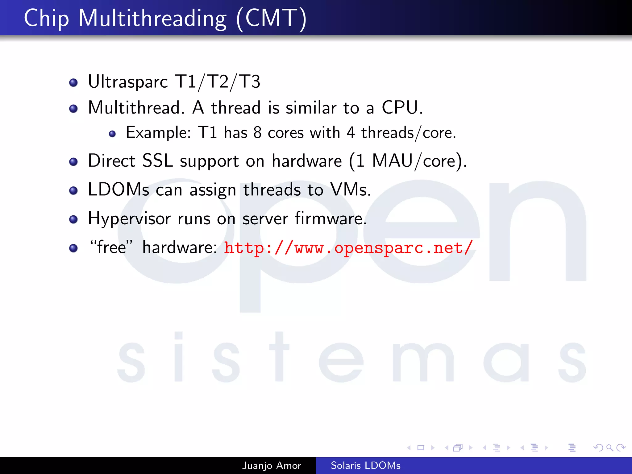 Chip Multithreading (CMT)
Ultrasparc T1/T2/T3
Multithread. A thread is similar to a CPU.
Example: T1 has 8 cores with 4 threads/core.
Direct SSL support on hardware (1 MAU/core).
LDOMs can assign threads to VMs.
Hypervisor runs on server ﬁrmware.
“free” hardware: http://www.opensparc.net/
Juanjo Amor Solaris LDOMs
 
