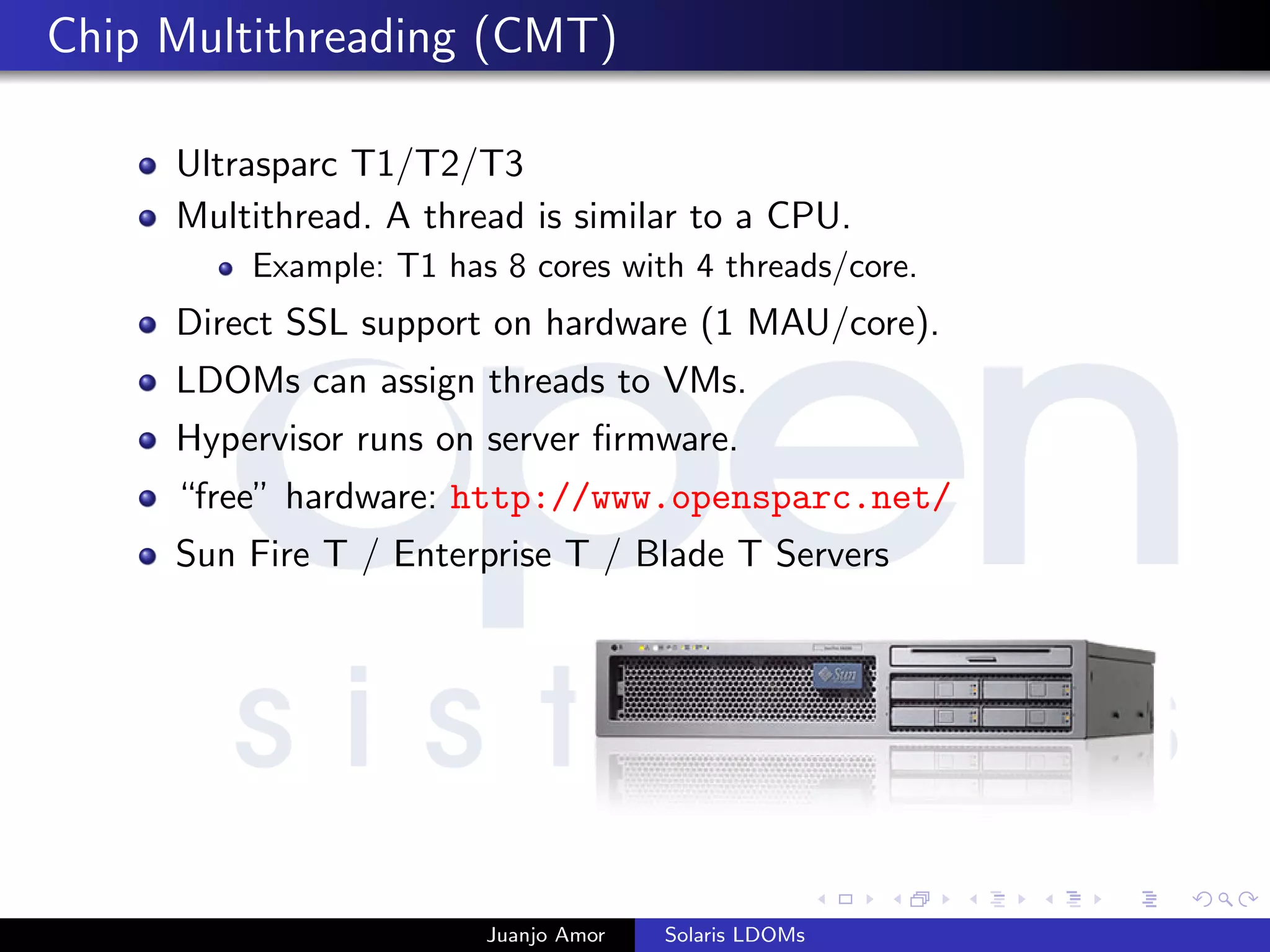 Chip Multithreading (CMT)
Ultrasparc T1/T2/T3
Multithread. A thread is similar to a CPU.
Example: T1 has 8 cores with 4 threads/core.
Direct SSL support on hardware (1 MAU/core).
LDOMs can assign threads to VMs.
Hypervisor runs on server ﬁrmware.
“free” hardware: http://www.opensparc.net/
Sun Fire T / Enterprise T / Blade T Servers
Juanjo Amor Solaris LDOMs
 