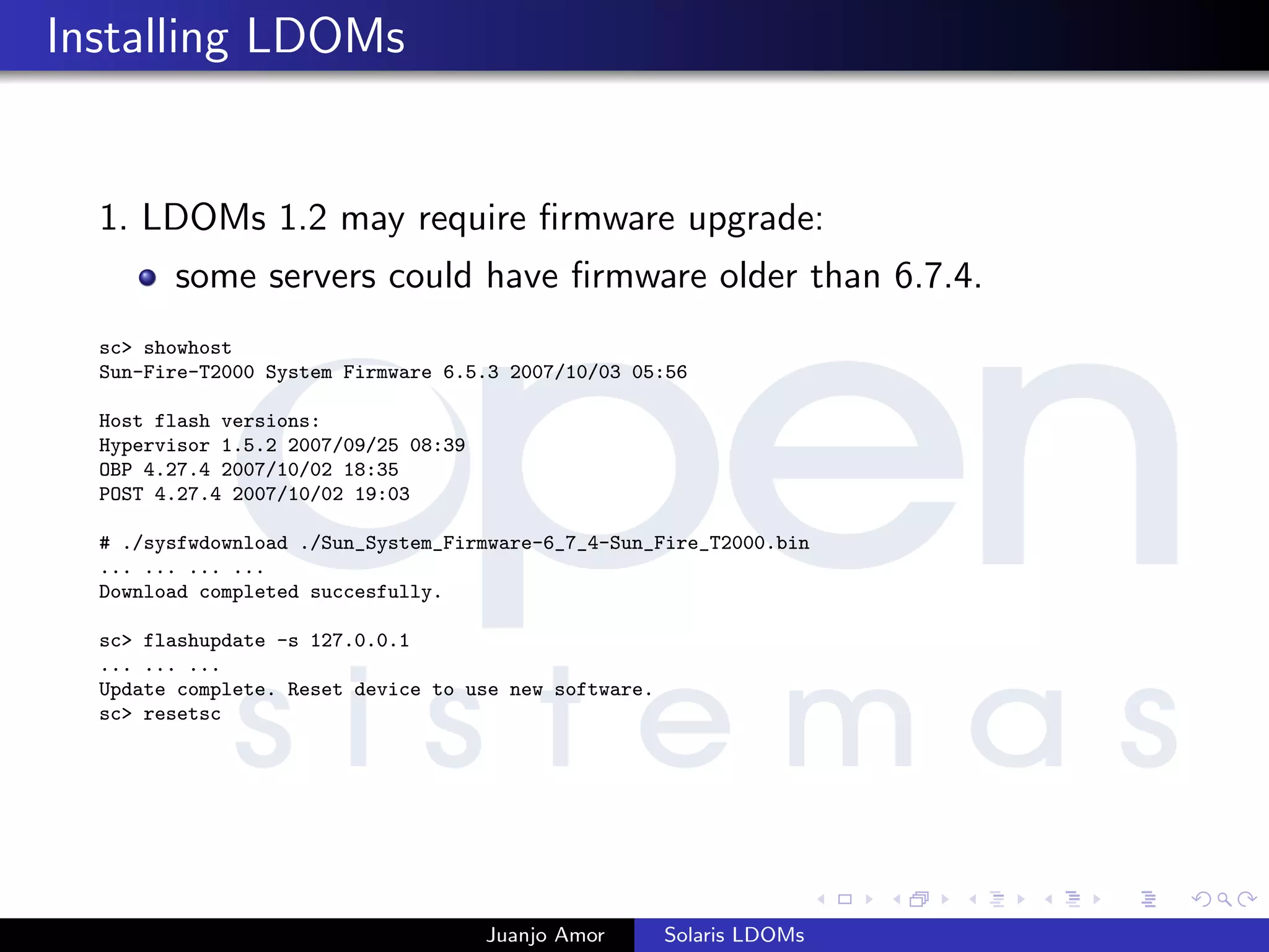 Installing LDOMs
1. LDOMs 1.2 may require ﬁrmware upgrade:
some servers could have ﬁrmware older than 6.7.4.
sc> showhost
Sun-Fire-T2000 System Firmware 6.5.3 2007/10/03 05:56
Host flash versions:
Hypervisor 1.5.2 2007/09/25 08:39
OBP 4.27.4 2007/10/02 18:35
POST 4.27.4 2007/10/02 19:03
# ./sysfwdownload ./Sun_System_Firmware-6_7_4-Sun_Fire_T2000.bin
... ... ... ...
Download completed succesfully.
sc> flashupdate -s 127.0.0.1
... ... ...
Update complete. Reset device to use new software.
sc> resetsc
Juanjo Amor Solaris LDOMs
 