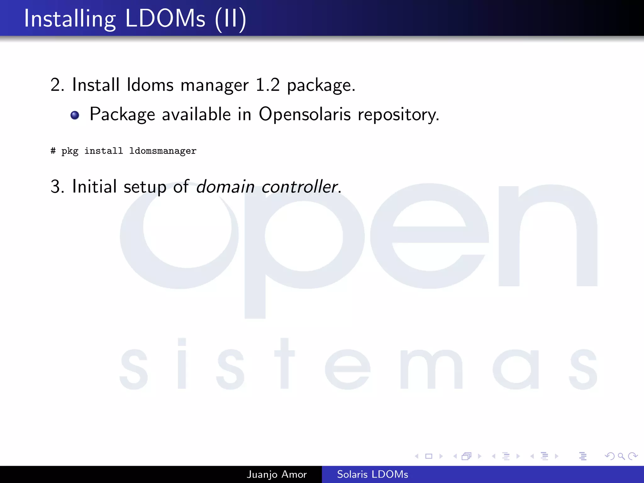 Installing LDOMs (II)
2. Install ldoms manager 1.2 package.
Package available in Opensolaris repository.
# pkg install ldomsmanager
3. Initial setup of domain controller.
Juanjo Amor Solaris LDOMs
 