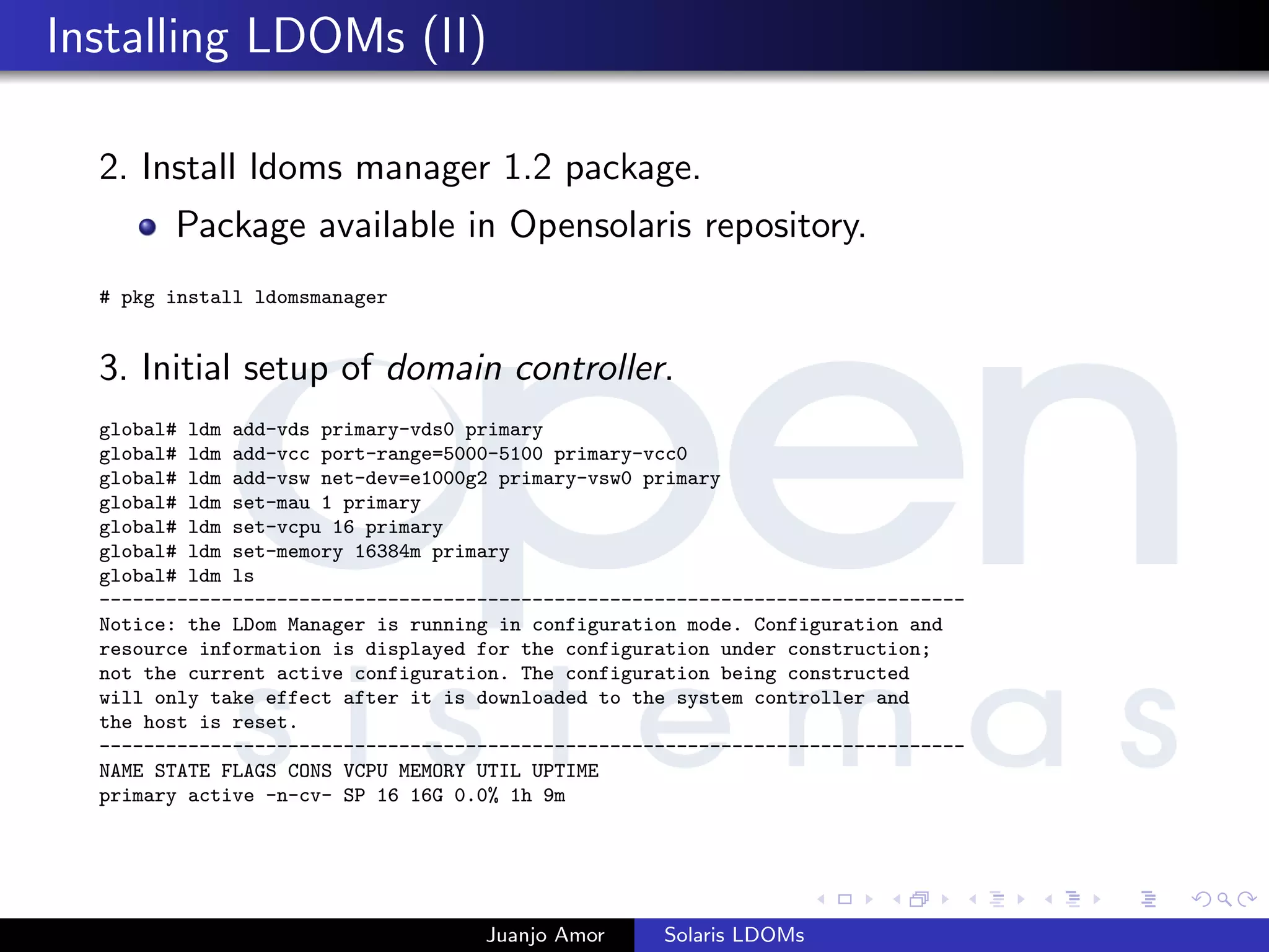 Installing LDOMs (II)
2. Install ldoms manager 1.2 package.
Package available in Opensolaris repository.
# pkg install ldomsmanager
3. Initial setup of domain controller.
global# ldm add-vds primary-vds0 primary
global# ldm add-vcc port-range=5000-5100 primary-vcc0
global# ldm add-vsw net-dev=e1000g2 primary-vsw0 primary
global# ldm set-mau 1 primary
global# ldm set-vcpu 16 primary
global# ldm set-memory 16384m primary
global# ldm ls
------------------------------------------------------------------------------
Notice: the LDom Manager is running in configuration mode. Configuration and
resource information is displayed for the configuration under construction;
not the current active configuration. The configuration being constructed
will only take effect after it is downloaded to the system controller and
the host is reset.
------------------------------------------------------------------------------
NAME STATE FLAGS CONS VCPU MEMORY UTIL UPTIME
primary active -n-cv- SP 16 16G 0.0% 1h 9m
Juanjo Amor Solaris LDOMs
 