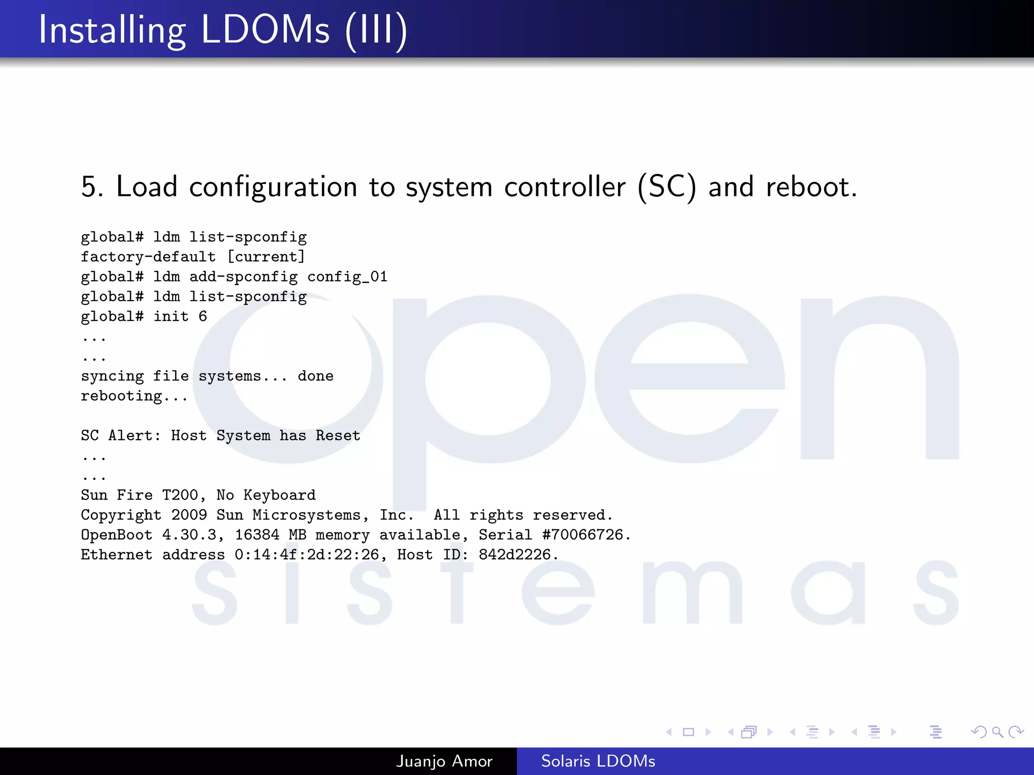 Installing LDOMs (III)
5. Load conﬁguration to system controller (SC) and reboot.
global# ldm list-spconfig
factory-default [current]
global# ldm add-spconfig config_01
global# ldm list-spconfig
global# init 6
...
...
syncing file systems... done
rebooting...
SC Alert: Host System has Reset
...
...
Sun Fire T200, No Keyboard
Copyright 2009 Sun Microsystems, Inc. All rights reserved.
OpenBoot 4.30.3, 16384 MB memory available, Serial #70066726.
Ethernet address 0:14:4f:2d:22:26, Host ID: 842d2226.
Juanjo Amor Solaris LDOMs
 