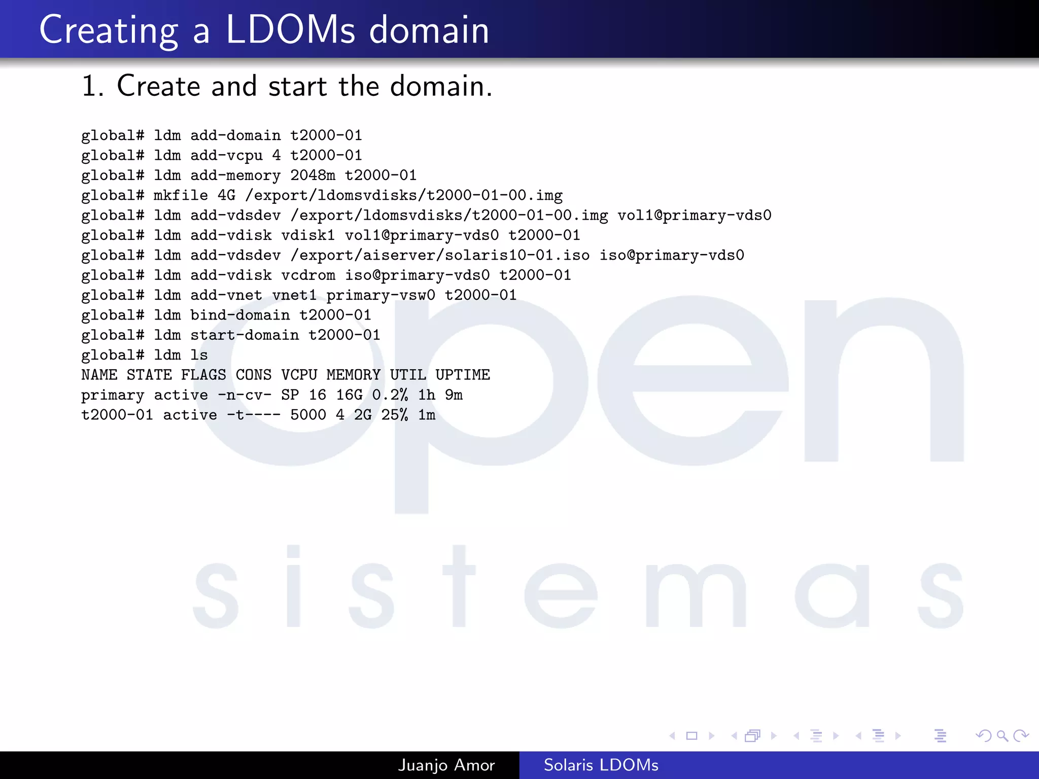 Creating a LDOMs domain
1. Create and start the domain.
global# ldm add-domain t2000-01
global# ldm add-vcpu 4 t2000-01
global# ldm add-memory 2048m t2000-01
global# mkfile 4G /export/ldomsvdisks/t2000-01-00.img
global# ldm add-vdsdev /export/ldomsvdisks/t2000-01-00.img vol1@primary-vds0
global# ldm add-vdisk vdisk1 vol1@primary-vds0 t2000-01
global# ldm add-vdsdev /export/aiserver/solaris10-01.iso iso@primary-vds0
global# ldm add-vdisk vcdrom iso@primary-vds0 t2000-01
global# ldm add-vnet vnet1 primary-vsw0 t2000-01
global# ldm bind-domain t2000-01
global# ldm start-domain t2000-01
global# ldm ls
NAME STATE FLAGS CONS VCPU MEMORY UTIL UPTIME
primary active -n-cv- SP 16 16G 0.2% 1h 9m
t2000-01 active -t---- 5000 4 2G 25% 1m
Juanjo Amor Solaris LDOMs
 