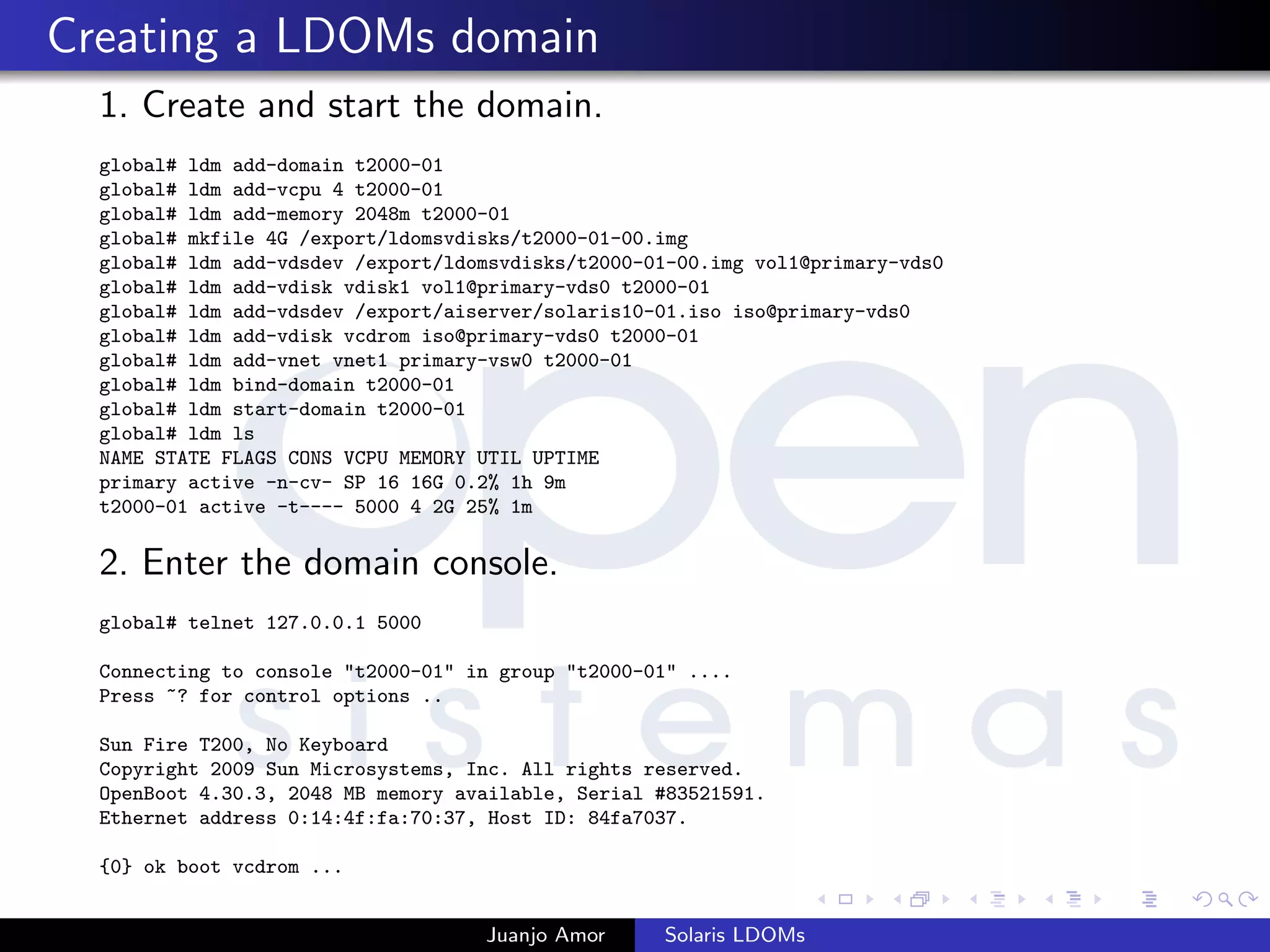 Creating a LDOMs domain
1. Create and start the domain.
global# ldm add-domain t2000-01
global# ldm add-vcpu 4 t2000-01
global# ldm add-memory 2048m t2000-01
global# mkfile 4G /export/ldomsvdisks/t2000-01-00.img
global# ldm add-vdsdev /export/ldomsvdisks/t2000-01-00.img vol1@primary-vds0
global# ldm add-vdisk vdisk1 vol1@primary-vds0 t2000-01
global# ldm add-vdsdev /export/aiserver/solaris10-01.iso iso@primary-vds0
global# ldm add-vdisk vcdrom iso@primary-vds0 t2000-01
global# ldm add-vnet vnet1 primary-vsw0 t2000-01
global# ldm bind-domain t2000-01
global# ldm start-domain t2000-01
global# ldm ls
NAME STATE FLAGS CONS VCPU MEMORY UTIL UPTIME
primary active -n-cv- SP 16 16G 0.2% 1h 9m
t2000-01 active -t---- 5000 4 2G 25% 1m
2. Enter the domain console.
global# telnet 127.0.0.1 5000
Connecting to console "t2000-01" in group "t2000-01" ....
Press ~? for control options ..
Sun Fire T200, No Keyboard
Copyright 2009 Sun Microsystems, Inc. All rights reserved.
OpenBoot 4.30.3, 2048 MB memory available, Serial #83521591.
Ethernet address 0:14:4f:fa:70:37, Host ID: 84fa7037.
{0} ok boot vcdrom ...
Juanjo Amor Solaris LDOMs
 