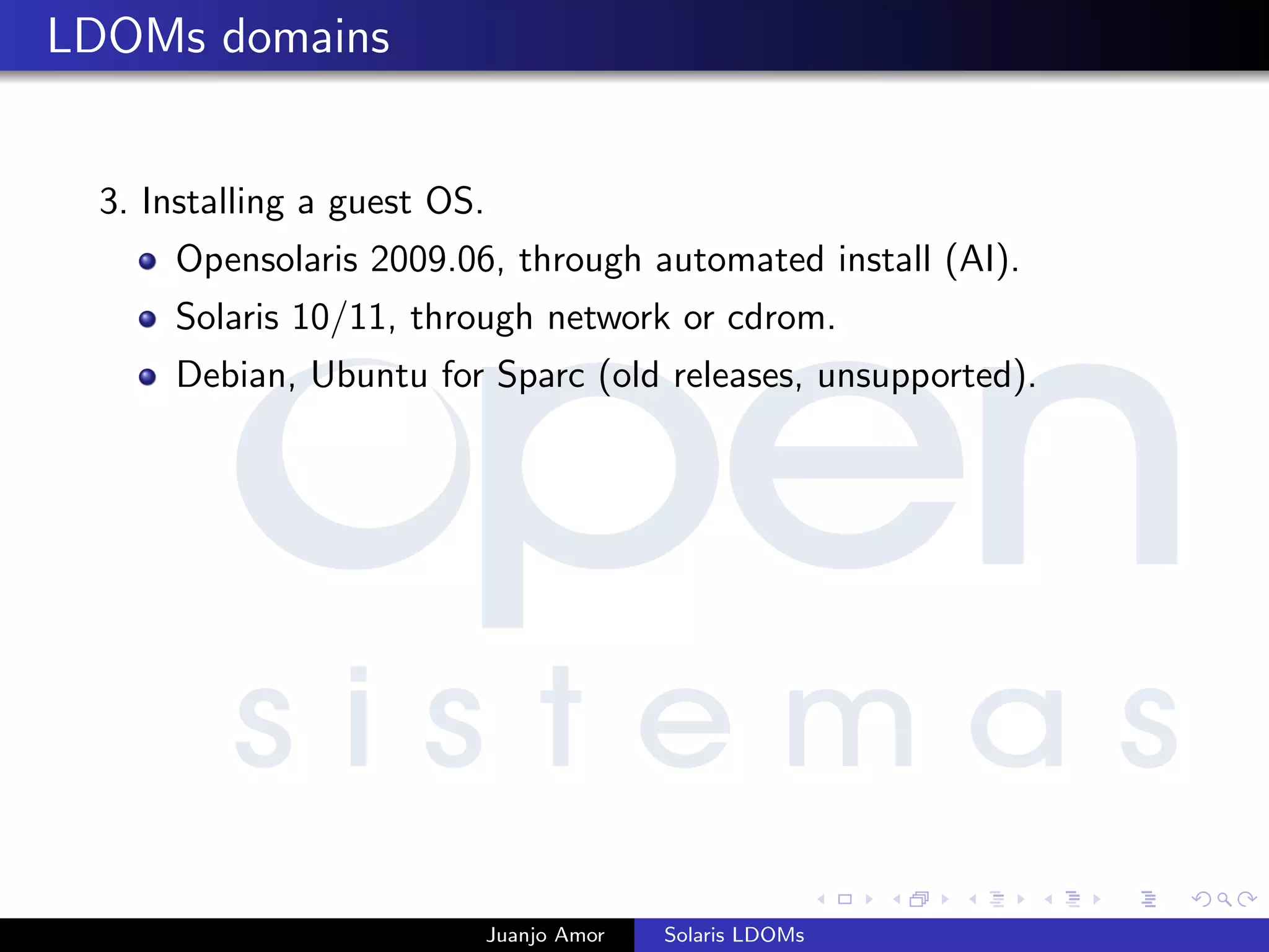 LDOMs domains
3. Installing a guest OS.
Opensolaris 2009.06, through automated install (AI).
Solaris 10/11, through network or cdrom.
Debian, Ubuntu for Sparc (old releases, unsupported).
Juanjo Amor Solaris LDOMs
 