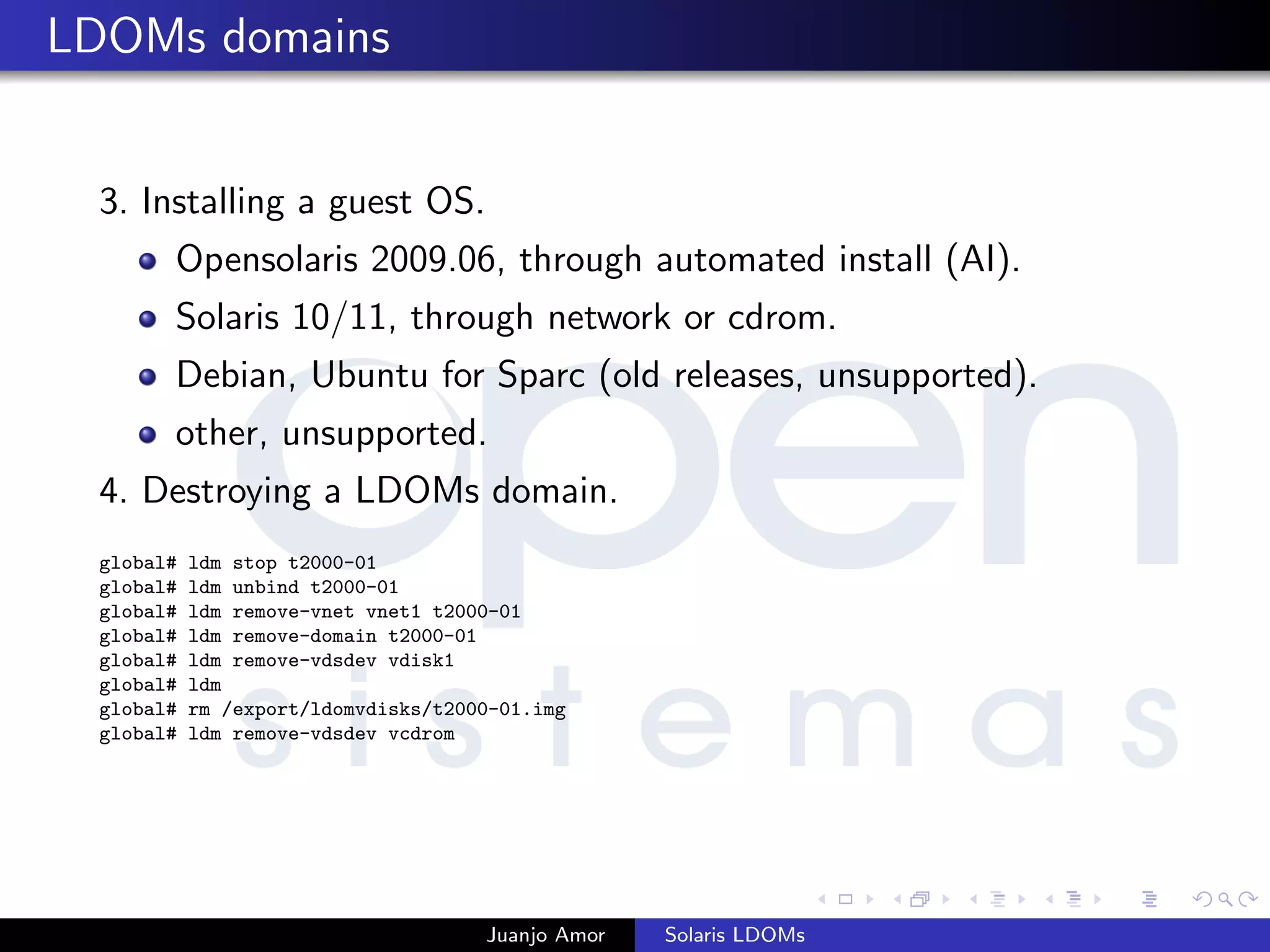 LDOMs domains
3. Installing a guest OS.
Opensolaris 2009.06, through automated install (AI).
Solaris 10/11, through network or cdrom.
Debian, Ubuntu for Sparc (old releases, unsupported).
other, unsupported.
4. Destroying a LDOMs domain.
global# ldm stop t2000-01
global# ldm unbind t2000-01
global# ldm remove-vnet vnet1 t2000-01
global# ldm remove-domain t2000-01
global# ldm remove-vdsdev vdisk1
global# ldm
global# rm /export/ldomvdisks/t2000-01.img
global# ldm remove-vdsdev vcdrom
Juanjo Amor Solaris LDOMs
 