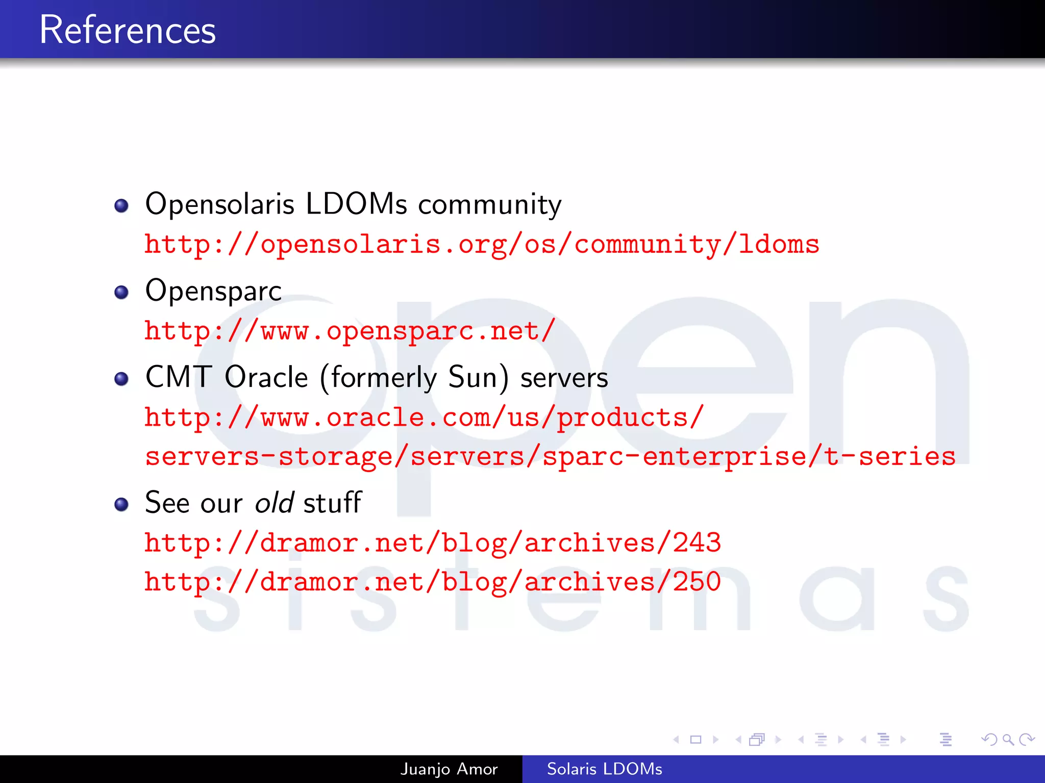References
Opensolaris LDOMs community
http://opensolaris.org/os/community/ldoms
Opensparc
http://www.opensparc.net/
CMT Oracle (formerly Sun) servers
http://www.oracle.com/us/products/
servers-storage/servers/sparc-enterprise/t-series
See our old stuﬀ
http://dramor.net/blog/archives/243
http://dramor.net/blog/archives/250
Juanjo Amor Solaris LDOMs
 