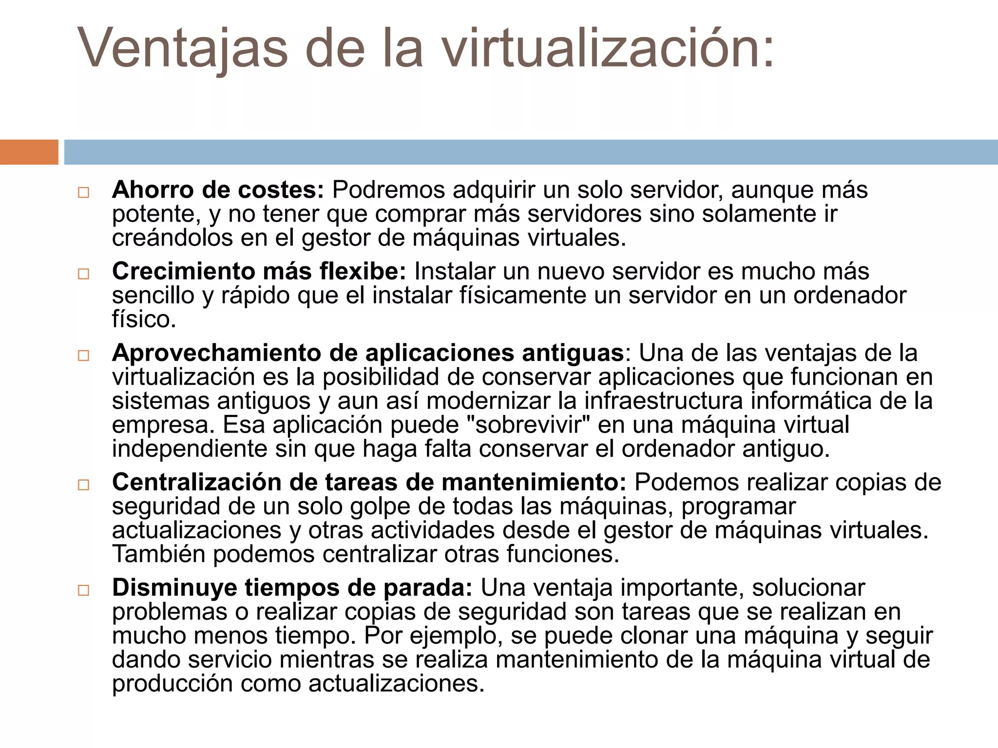 Ventajas de la virtualización:Ahorro de costes: Podremos adquirir un solo servidor, aunque más potente, y no tener que comprar más servidores sino solamente ir creándolos en el gestor de máquinas virtuales. Crecimiento más flexibe: Instalar un nuevo servidor es mucho más sencillo y rápido que el instalar físicamente un servidor en un ordenador físico.Aprovechamiento de aplicaciones antiguas: Una de las ventajas de la virtualización es la posibilidad de conservar aplicaciones que funcionan en sistemas antiguos y aun así modernizar la infraestructura informática de la empresa. Esa aplicación puede "sobrevivir" en una máquina virtual independiente sin que haga falta conservar el ordenador antiguo.Centralización de tareas de mantenimiento: Podemos realizar copias de seguridad de un solo golpe de todas las máquinas, programar actualizaciones y otras actividades desde el gestor de máquinas virtuales. También podemos centralizar otras funciones.Disminuye tiempos de parada: Una ventaja importante, solucionar problemas o realizar copias de seguridad son tareas que se realizan en mucho menos tiempo. Por ejemplo, se puede clonar una máquina y seguir dando servicio mientras se realiza mantenimiento de la máquina virtual de producción como actualizaciones.
