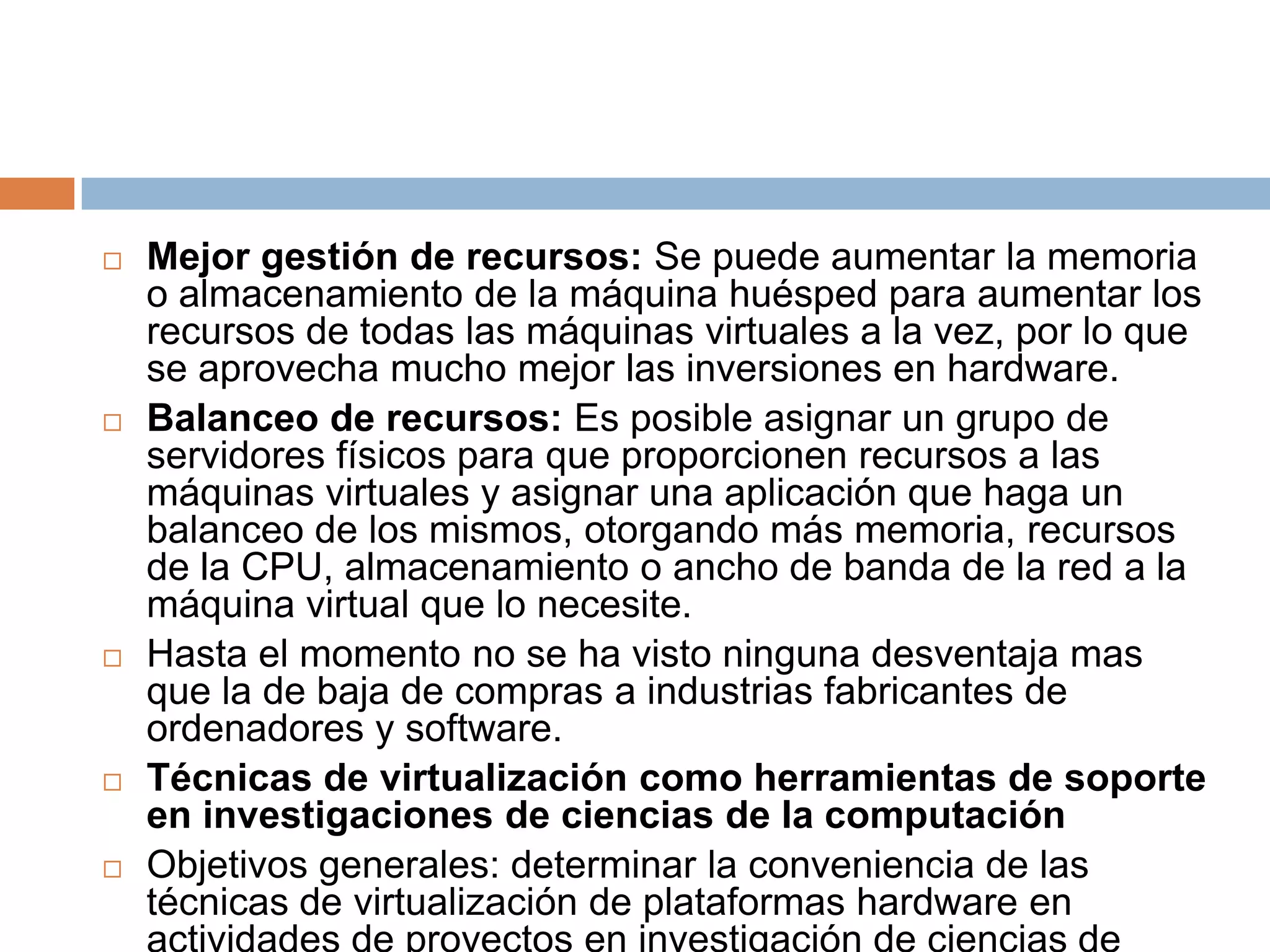 Mejor gestión de recursos: Se puede aumentar la memoria o almacenamiento de la máquina huésped para aumentar los recursos de todas las máquinas virtuales a la vez, por lo que se aprovecha mucho mejor las inversiones en hardware.Balanceo de recursos: Es posible asignar un grupo de servidores físicos para que proporcionen recursos a las máquinas virtuales y asignar una aplicación que haga un balanceo de los mismos, otorgando más memoria, recursos de la CPU, almacenamiento o ancho de banda de la red a la máquina virtual que lo necesite.Hasta el momento no se ha visto ninguna desventaja mas que la de baja de compras a industrias fabricantes de ordenadores y software.Técnicas de virtualización como herramientas de soporte en investigaciones de ciencias de la computaciónObjetivos generales: determinar la conveniencia de las técnicas de virtualización de plataformas hardware en actividades de proyectos en investigación de ciencias de cómputo.