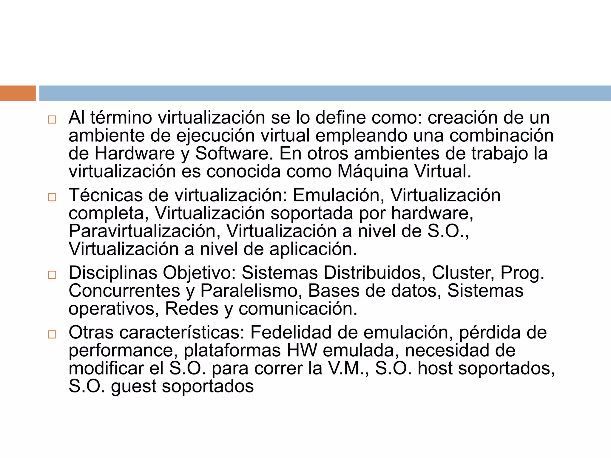 Al término virtualización se lo define como: creación de un ambiente de ejecución virtual empleando una combinación de Hardware y Software. En otros ambientes de trabajo la virtualización es conocida como Máquina Virtual. Técnicas de virtualización: Emulación, Virtualización completa, Virtualización soportada por hardware, Paravirtualización, Virtualización a nivel de S.O., Virtualización a nivel de aplicación.Disciplinas Objetivo: Sistemas Distribuidos, Cluster, Prog. Concurrentes y Paralelismo, Bases de datos, Sistemas operativos, Redes y comunicación.Otras características: Fedelidad de emulación, pérdida de performance, plataformas HW emulada, necesidad de modificar el S.O. para correr la V.M., S.O. host soportados, S.O. guest soportados